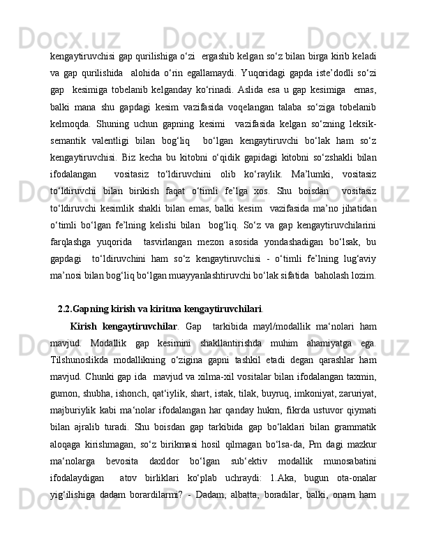 kengaytiruvchisi gap qurilishiga o‘zi   ergashib kelgan so‘z bilan birga kirib keladi
va   gap   qurilishida     alohida   o‘rin   egallamaydi.   Yuqoridagi   gapda   iste’dodli   so‘zi
gap     kesimiga   tobelanib   kelganday   ko‘rinadi.   Aslida   esa   u   gap   kesimiga     emas,
balki   mana   shu   gapdagi   kesim   vazifasida   voqelangan   talaba   so‘ziga   tobelanib
kelmoqda.   Shuning   uchun   gapning   kesimi     vazifasida   kelgan   so‘zning   leksik-
semantik   valentligi   bilan   bog‘liq     bo‘lgan   kengaytiruvchi   bo‘lak   ham   so‘z
kengaytiruvchisi.   Biz   kecha   bu   kitobni   o‘qidik   gapidagi   kitobni   so‘zshakli   bilan
ifodalangan     vositasiz   to‘ldiruvchini   olib   ko‘raylik.   Ma’lumki,   vositasiz
to‘ldiruvchi   bilan   birikish   faqat   o‘timli   fe’lga   xos.   Shu   boisdan     vositasiz
to‘ldiruvchi   kesimlik   shakli   bilan   emas,   balki   kesim     vazifasida   ma’no   jihatidan
o‘timli   bo‘lgan   fe’lning   kelishi   bilan     bog‘liq.   So‘z   va   gap   kengaytiruvchilarini
farqlashga   yuqorida     tasvirlangan   mezon   asosida   yondashadigan   bo‘lsak,   bu
gapdagi     to‘ldiruvchini   ham   so‘z   kengaytiruvchisi   -   o‘timli   fe’lning   lug‘aviy
ma’nosi bilan bog‘liq bo‘lgan muayyanlashtiruvchi bo‘lak sifatida  baholash lozim.
2.2.Gapning   kirish   va   kiritma   kengaytiruvchilari .
Kirish   kengaytiruvchilar .   Gap     tarkibida   mayl/modallik   ma‘nolari   ham
mavjud.   Modallik   gap   kesimini   shakllantirishda   muhim   ahamiyatga   ega.
Tilshunoslikda   modallikning   o‘zigina   gapni   tashkil   etadi   degan   qarashlar   ham
mavjud. Chunki  gap ida   mavjud va xilma-xil vositalar bilan ifodalangan taxmin,
gumon, shubha, ishonch, qat‘iylik, shart, istak, tilak, buyruq, imkoniyat, zaruriyat,
majburiylik   kabi   ma‘nolar   ifodalangan   har   qanday   hukm,   fikrda   ustuvor   qiymati
bilan   ajralib   turadi.   Shu   boisdan   gap   tarkibida   gap   bo‘laklari   bilan   grammatik
aloqaga   kirishmagan,   so‘z   birikmasi   hosil   qilmagan   bo‘lsa-da,   Pm   dagi   mazkur
ma‘nolarga   bevosita   daxldor   bo‘lgan   sub‘ektiv   modallik   munosabatini
ifodalaydigan     atov   birliklari   ko‘plab   uchraydi:   1.Aka,   bugun   ota-onalar
yig‘ilishiga   dadam   borardilarmi?   -   Dadam,   albatta,   boradilar,   balki,   onam   ham 