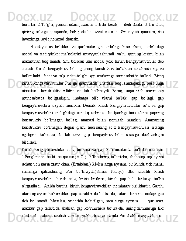 borarlar. 2.To‘g‘ri, yomon odam jazosini tortishi kerak, -   dedi Saida. 3. Bu chol,
qizinig   so‘ziga   qaraganda,   hali   juda   baquvvat   ekan.   4.   Siz   o‘ylab   qarasam,   shu
lavozimga loyiq nomzod ekansiz.
Bunday   atov   birliklari   va   qurilmalar   gap   tarkibiga   kirar   ekan,     tarkibidagi
modal   va   tasdiq/inkor   ma‘nolarini   muayyanlashtiradi,   ya‘ni   gapning   kesimi   bilan
mazmunan  bog‘lanadi.  Shu  boisdan  ular   modal   yoki   kirish   kengaytiruvchilar  deb
ataladi.   Kirish   kengaytiruvchilar   gapning   konstruktiv   bo‘laklari   sanalmish   ega   va
hollar kabi   faqat va to‘g‘ridan-to‘g‘ri gap markaziga munosabatda bo‘ladi. Biroq
kirish   kengaytiruvchilar   Pm   ga   grammatik   jihatdan   bog‘lanmaganligi   bois   unga
nisbatan     konstruktiv   sifatini   qo‘llab   bo‘lmaydi.   Biroq,   unga   zich   mazmuniy
munosabatda   bo‘lganligini   inobatga   olib   ularni   bo‘lak,   gap   bo‘lagi,   gap
kengaytiruvchisi   deyish   mumkin.   Demak,   kirish   kengaytiruvchilar   so‘z   va   gap
kengaytiruvchilari   oralig‘idagi   «oraliq   uchini»     bo‘lganligi   bois   ularni   gapning
konstruktiv   bo‘lmagan   bo‘lagi   atamasi   bilan   nomlash   mumkin.   Atamaning
konstruktiv   bo‘lmagan   degan   qismi   hodisaning   so‘z   kengaytiruvchilari   sifatiga
egaligini   ko‘rsatsa,   bo‘lak   uzvi   gap   kengaytiruvchilar   sirasiga   daxldorligini
bildiradi.
Kirish   kengaytiruvchilar   so‘z,   birikma   va   gap   ko‘rinishlarida   bo‘lishi   mumkin.
1.Farg‘onada, balki, balqarsan.(A.O.)   2.Tabibning ta‘biricha, shohning sog‘ayishi
uchun uch narsa zarur ekan. (Ertakdan.) 3.Men sizga aytsam, bir kunda uch mahal
shaharga   qatnashning   o‘zi   bo‘lmaydi.(Samar   Nuriy.)   Shu   sababli   kirish
kengaytiruvchilar     kirish   so‘z,   kirish   birikma,   kirish   gap   kabi   turlarga   bo‘lib
o‘rganiladi.  Aslida barcha  kirish kengaytiruvchilar  nominativ birliklardir. Garchi
ularning ayrim ko‘rinishlari gap xarakterida bo‘lsa-da,   ularni tom ma‘nodagi gap
deb   bo‘lmaydi.   Masalan,   yuqorida   keltirilgan,   men   sizga   aytsam           qurilmasi
mazkur   gap   tarkibida   shaklan   gap   ko‘rinishida   bo‘lsa-da,   uning   zimmasiga   fikr
ifodalash, axborat uzatish vazifasi yuklatilmagan. Unda Pm shakli mavjud bo‘lsa- 