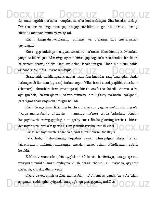 da,   unda   tegishli   ma‘nolar     voqelanishi   o‘ta   kuchsizlangan.   Shu   boisdan   undagi
Pm   shakllari   va   unga   mos   gap   kengaytiruvchilari   o‘zgartirib   ko‘rilsa,     uning
kirishlik mohiyati butunlay yo‘qoladi.
Kirish   kengaytiruvchilarning   umumiy   va   o‘zlariga   xos   xususiyatlari
quyidagilar:
Kirish   gap   tarkibiga   muayyan   denotativ   ma‘nolari   bilan   kirmaydi.   Masalan,
yuqorida keltirilgan  Men sizga aytsam kirish gapidagi so‘zlarda harakat, harakatni
bajaruvchi   shaxs,   ob‘ekt     kabi   ma‘nolar   ifodalanmagan.   Unda   bir   butun   holda
«ishontirish»  modal ma‘nosi mavjud.
Grammatik   shakllanganlik   nuqtai   nazaridan   kirishlar   rang-barangdir.   Unda
tuslangan fe‘llar ham (aytsam), tuslanmagan fe‘llar ham (shunday qilib), otlar ham
(chamasi),   olmoshlar   ham   (meningcha)   kirish   vazifasida   keladi.   Ammo   ular,
aytilganidek,     ba‘zan   qisman,   ba‘zan   butunlay     o‘z   lug‘aviy   ma‘nosini     yo‘qotib,
paradigmasidan vaqtincha uzilgan bo‘ladi.
Kirish kengaytiruvchilarning barchasi o‘ziga xos  yagona «so‘zlovchining o‘z
fikriga   munosabatini   bildirish»       umumiy   ma‘nosi   ostida   birlashadi.   Kirish
kengaytiruvchilarning  gapdagi  o‘rni   qat‘iy  emas.   Bu  belgilarning  barchasi    kirish
kengaytiruvchilarni o‘ziga xos lug‘aviy-sintik guruhni tashkil etadi.
Kirish kengaytiruvchilar gapda quyidagi ma‘nolarni ifodalaydi.
Ta‘kidlash,   tinglovchining   diqqatini   bayon   qilinayotgan   fikrga   tortish.
takrorlayman,   muhimi,   ishonsangiz,   masalan,   misol   uchun,   ta‘kidlayman,   aytish
kerakki.
Sub‘ektiv   munosabat,   his-tuyg‘ularni   ifodalash.   baxtimizga,   baxtga   qarshi,
uylayman, umid qilaman, o‘ylaymanki, shubhasiz, ehtimol, shu ma‘noda, qaysidir
ma‘noda, afsuski, attang, essiz.
Fikrni   bayon   qilish   usuliga   munosabat:     to‘g‘risini   aytganda,   bir   so‘z   bilan
aytganda, sodda qilib aytganda, aniqrog‘i, qisqasi, gapning indallosi. 