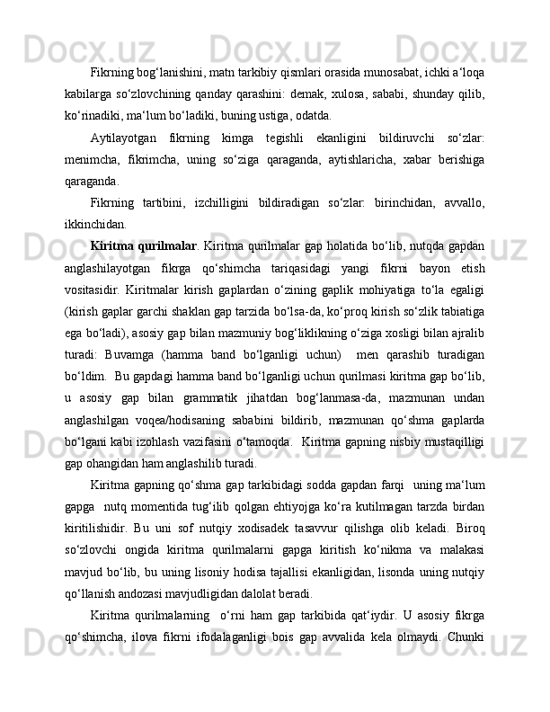 Fikrning bog‘lanishini, matn tarkibiy qismlari orasida munosabat, ichki a‘loqa
kabilarga   so‘zlovchining   qanday   qarashini:   demak,   xulosa,   sababi,   shunday   qilib,
ko‘rinadiki, ma‘lum bo‘ladiki, buning ustiga, odatda.
Aytilayotgan   fikrning   kimga   tegishli   ekanligini   bildiruvchi   so‘zlar:
menimcha,   fikrimcha,   uning   so‘ziga   qaraganda,   aytishlaricha,   xabar   berishiga
qaraganda.
Fikrning   tartibini,   izchilligini   bildiradigan   so‘zlar:   birinchidan,   avvallo,
ikkinchidan.
Kiritma qurilmalar . Kiritma qurilmalar   gap  holatida bo‘lib, nutqda  gapdan
anglashilayotgan   fikrga   qo‘shimcha   tariqasidagi   yangi   fikrni   bayon   etish
vositasidir.   Kiritmalar   kirish   gaplardan   o‘zining   gaplik   mohiyatiga   to‘la   egaligi
(kirish gaplar garchi shaklan gap tarzida bo‘lsa-da, ko‘proq kirish so‘zlik tabiatiga
ega bo‘ladi), asosiy gap bilan mazmuniy bog‘liklikning o‘ziga xosligi bilan ajralib
turadi:   Buvamga   (hamma   band   bo‘lganligi   uchun)     men   qarashib   turadigan
bo‘ldim.  Bu gapdagi hamma band bo‘lganligi uchun qurilmasi kiritma gap bo‘lib,
u   asosiy   gap   bilan   grammatik   jihatdan   bog‘lanmasa-da,   mazmunan   undan
anglashilgan   voqea/hodisaning   sababini   bildirib,   mazmunan   qo‘shma   gaplarda
bo‘lgani kabi izohlash vazifasini  o‘tamoqda.   Kiritma gapning nisbiy mustaqilligi
gap ohangidan ham anglashilib turadi.
Kiritma gapning qo‘shma gap tarkibidagi sodda gapdan farqi   uning ma‘lum
gapga     nutq   momentida   tug‘ilib   qolgan   ehtiyojga   ko‘ra   kutilmagan   tarzda   birdan
kiritilishidir.   Bu   uni   sof   nutqiy   xodisadek   tasavvur   qilishga   olib   keladi.   Biroq
so‘zlovchi   ongida   kiritma   qurilmalarni   gapga   kiritish   ko‘nikma   va   malakasi
mavjud  bo‘lib,  bu  uning  lisoniy  hodisa   tajallisi  ekanligidan,   lisonda  uning  nutqiy
qo‘llanish andozasi mavjudligidan dalolat beradi.
Kiritma   qurilmalarning     o‘rni   ham   gap   tarkibida   qat‘iydir.   U   asosiy   fikrga
qo‘shimcha,   ilova   fikrni   ifodalaganligi   bois   gap   avvalida   kela   olmaydi.   Chunki 