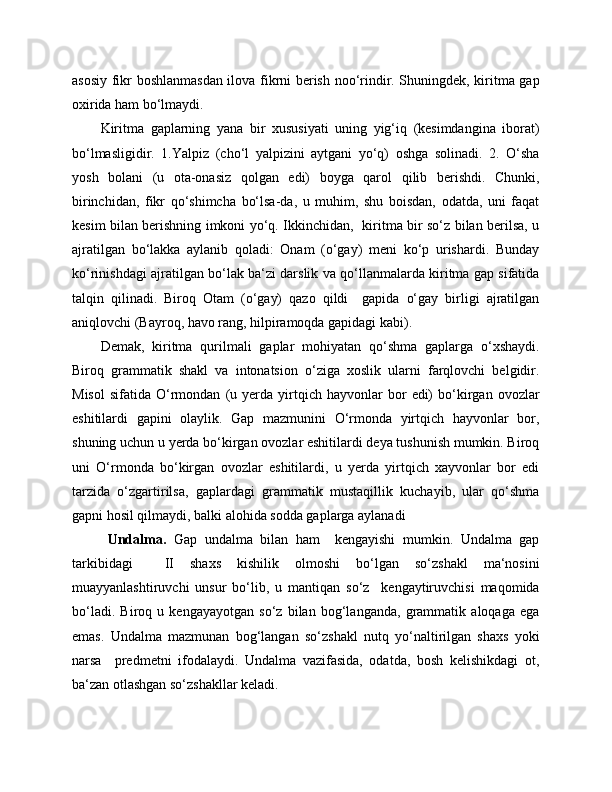 asosiy fikr boshlanmasdan ilova fikrni berish noo‘rindir. Shuningdek, kiritma gap
oxirida ham bo‘lmaydi.
Kiritma   gaplarning   yana   bir   xususiyati   uning   yig‘iq   (kesimdangina   iborat)
bo‘lmasligidir.   1.Yalpiz   (cho‘l   yalpizini   aytgani   yo‘q)   oshga   solinadi.   2.   O‘sha
yosh   bolani   (u   ota-onasiz   qolgan   edi)   boyga   qarol   qilib   berishdi.   Chunki,
birinchidan,   fikr   qo‘shimcha   bo‘lsa-da,   u   muhim,   shu   boisdan,   odatda,   uni   faqat
kesim bilan berishning imkoni yo‘q. Ikkinchidan,   kiritma bir so‘z bilan berilsa, u
ajratilgan   bo‘lakka   aylanib   qoladi:   Onam   (o‘gay)   meni   ko‘p   urishardi.   Bunday
ko‘rinishdagi ajratilgan bo‘lak ba‘zi darslik va qo‘llanmalarda kiritma gap sifatida
talqin   qilinadi.   Biroq   Otam   (o‘gay)   qazo   qildi     gapida   o‘gay   birligi   ajratilgan
aniqlovchi (Bayroq, havo rang, hilpiramoqda gapidagi kabi).           
    Demak,   kiritma   qurilmali   gaplar   mohiyatan   qo‘shma   gaplarga   o‘xshaydi.
Biroq   grammatik   shakl   va   intonatsion   o‘ziga   xoslik   ularni   farqlovchi   belgidir.
Misol   sifatida   O‘rmondan   (u   yerda   yirtqich   hayvonlar   bor   edi)   bo‘kirgan  ovozlar
eshitilardi   gapini   olaylik.   Gap   mazmunini   O‘rmonda   yirtqich   hayvonlar   bor,
shuning uchun u yerda bo‘kirgan ovozlar eshitilardi deya tushunish mumkin. Biroq
uni   O‘rmonda   bo‘kirgan   ovozlar   eshitilardi,   u   yerda   yirtqich   xayvonlar   bor   edi
tarzida   o‘zgartirilsa,   gaplardagi   grammatik   mustaqillik   kuchayib,   ular   qo‘shma
gapni hosil qilmaydi, balki alohida sodda gaplarga aylanadi
Undalma.   Gap   undalma   bilan   ham     kengayishi   mumkin.   Undalma   gap
tarkibidagi     II   shaxs   kishilik   olmoshi   bo‘lgan   so‘zshakl   ma‘nosini
muayyanlashtiruvchi   unsur   bo‘lib,   u   mantiqan   so‘z     kengaytiruvchisi   maqomida
bo‘ladi.   Biroq   u   kengayayotgan   so‘z   bilan   bog‘langanda,   grammatik   aloqaga   ega
emas.   Undalma   mazmunan   bog‘langan   so‘zshakl   nutq   yo‘naltirilgan   shaxs   yoki
narsa     predmetni   ifodalaydi.   Undalma   vazifasida,   odatda,   bosh   kelishikdagi   ot,
ba‘zan otlashgan so‘zshakllar keladi. 