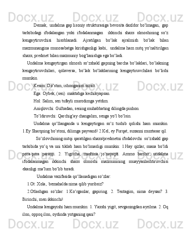 Demak,  undalma gap lisoniy strukturasiga bevosita daxldor bo‘lmagan,  gap
tarkibidagi   ifodalangan   yoki   ifodalanmagan     ikkinchi   shaxs   olmoshining   so‘z
kengaytiruvchisi   hisoblanadi.   Ajratilgan   bo‘lak   ajralmish   bo‘lak   bilan
mazmunangina munosabatga kirishganligi kabi,   undalma ham nutq yo‘naltirilgan
shaxs, predmet bilan mazmuniy bog‘lanishga ega bo‘ladi.
Undalma kengaytirgan olmosh so‘zshakl  gapning barcha bo‘laklari, bo‘lakning
kengaytiruvchilari,   qolaversa,   bo‘lak   bo‘laklarining   kengaytiruvchilari   bo‘lishi
mumkin.
Kesim: Do‘stim, ishonganim sizsiz.
Ega: Oybek, (sen)  maktabga kechikyapsan.
Hol: Salim, sen tufayli murodimga yetdim.
Aniqlovchi: Gulbadan, sening muhabbating dilingda pinhon.
To‘ldiruvchi: Qarchig‘ay changalim, senga yo‘l bo‘lsin.
Undalma   qo‘llanganda   u   kengaytirgan   so‘z   tushib   qolishi   ham   mumkin.
1.Ey Sharqning bo‘stoni, dilimga payvand! 2.Kel, ey Furqat, suxanni muxtasar qil.
        So‘zlovchining nutqi qaratilgan shaxs/predmetni ifodalovchi  so‘zshakl gap
tarkibida   yo‘q   va   uni   tiklab   ham   bo‘lmasligi   mumkin:   1.Hay   qizlar,   mana   bo‘ldi
pora-pora   paranji.   2.   Yigitcha,   mashina   jo‘nayapti.   Ammo   baribir,   undalma
ifodalanmagan   ikkinchi   shaxs   olmoshi   mazmunining   muayyanlashtiruvchisi
ekanligi ma‘lum bo‘lib turadi.
         Undalma vazifasida qo‘llanadigan so‘zlar:
1.Ot: Xola,  bemahalda nima qilib yuribsiz?
2.Otlashgan   so‘zlar:   1.Ko‘rganlar,   gapiring.   2.   Tentagim,   nima   deysan?   3.
Birinchi, men ikkinchi!
Undalma kengayishi ham mumkin: 1. Yaxshi yigit, sevganingdan ayrilma. 2. Oq
ilon, oppoq ilon, oydinda yotganing qani?