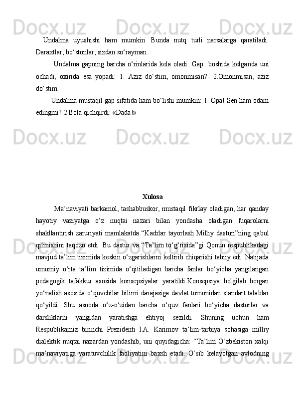 Undalma   uyushishi   ham   mumkin.   Bunda   nutq   turli   narsalarga   qaratiladi.
Daraxtlar, bo‘stonlar, sizdan so‘rayman. 
Undalma  gapning barcha  o‘rinlarida  kela  oladi. Gap     boshida  kelganda  uni
ochadi,   oxirida   esa   yopadi:   1.   Aziz   do‘stim,   omonmisan?-   2.Omonmisan,   aziz
do‘stim.
    Undalma mustaqil gap sifatida ham bo‘lishi mumkin: 1. Opa! Sen ham odam
edingmi? 2.Bola  q ich q irdi: «Dada!»
Xulosa
               Ma’naviyati barkamol, tashabbuskor, mustaqil fikrlay oladigan, har qanday
hayotiy   vaziyatga   o‘z   nuqtai   nazari   bilan   yondasha   oladigan   fuqarolarni
shakllantirish  zaruriyati   mamlakatda  “Kadrlar   tayorlash  Milliy  dasturi”ning  qabul
qilinishini   taqozo  etdi.  Bu  dastur   va  “Ta’lim   to‘g‘risida”gi  Qonun  respublikadagi
mavjud ta’lim tizimida keskin o‘zgarishlarni keltirib chiqarishi tabiiy edi. Natijada
umumiy   o‘rta   ta’lim   tizimida   o‘qitiladigan   barcha   fanlar   bo‘yicha   yangilangan
pedagogik   tafakkur   asosida   konsepsiyalar   yaratildi.Konsepsiya   belgilab   bergan
yo‘nalish  asosida  o‘quvchilar  bilimi  darajasiga  davlat  tomonidan standart  talablar
qo‘yildi.   Shu   asnoda   o‘z-o‘zidan   barcha   o‘quv   fanlari   bo‘yicha   dasturlar   va
darsliklarni   yangidan   yaratishga   ehtiyoj   sezildi.   Shuning   uchun   ham
Respublikamiz   birinchi   Prezidenti   I.A.   Karimov   ta’lim-tarbiya   sohasiga   milliy
dialektik   nuqtai   nazardan   yondashib,   uni   quyidagicha:   “Ta’lim   O‘zbekiston   xalqi
ma’naviyatiga   yaratuvchilik   faoliyatini   baxsh   etadi.   O‘sib   kelayotgan   avlodning 