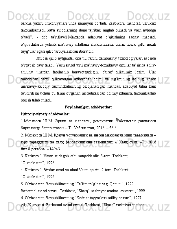 barcha   yaxshi   imkoniyatlari   unda   namoyon   bo‘ladi,   kasb-kori,   mahorati   uzluksiz
takomillashadi,   katta   avlodlarning   dono   tajribasi   anglab   olinadi   va   yosh   avlodga
o‘tadi”,   -   deb   ta’riflaydi.Maktabda   adabiyot   o‘qitishning   asosiy   maqsadi
o‘quvchilarda   yuksak   ma’naviy   sifatlarni   shakllantirish,   ularni   nozik   qalb,   nozik
tuyg‘ular egasi qilib tarbiyalashdan iboratdir. 
                     Xulosa qilib aytganda,  ona tili  fanini  zamonaviy texnologiyalar, asosida
o‘rgatish davr talabi. Yosh avlod turli ma’naviy-texnikaviy omillar ta’sirida aqliy-
shuuriy   jihatdan   faollashib   borayotganligini   e’tirof   qilishimiz   lozim.   Ular
tomonidan   qabul   qilinayotgan   axborotlar   oqimi   va   sig‘imining   ko‘pligi   inson
ma’naviy-axloqiy   tushunchalarining   oziqlanadigan   manbasi   adabiyot   bilan   ham
to‘ldirilishi uchun bu fanni o‘rgatish metodikasidan doimiy izlanish, takomillashib
borish talab etiladi. 
Foydalanilgan adabiyotlar:
Ijtimoiy-siyosiy adabiyotlar:
1.Мирзиёев   Ш.М.   Эркин   ва   фаровон,   демократик   Ўзбекистон   давлатини
биргаликда барпо этамиз.– Т.: Ўзбекистон, 2016. – 56 6. 
2. Мирзиёев Ш.М. Қонун устуворлиги ва инсон манфаатларини таъминлаш –
юрт   тараққиёти   ва   халқ   фаровонлигини   таъминлаш   //   Халқ   сўзи.   –Т.,   2016
йил 8 декабрь. – №243
3. Karimov I. Vatan sajdagoh kabi muqaddasdir. 3-tom. Toshkent,
“O‘zbekiston”, 1996.
4. Karimov I. Bizdan ozod va obod Vatan qolsin. 2-tom. Toshkent,
“O‘zbekiston”, 1996.
5. O‘zbekiston Respublikasining “Ta’lim to‘g‘risidagi Qonuni”, 1992.
Barkamol avlod orzusi. Toshkent, “Sharq” nashriyot matbaa kontserni, 1999.
6. O‘zbekiston Respublikasining “Kadrlar tayyorlash milliy dasturi”, 1997-
yil, 29- avgust. Barkamol avlod orzusi. Toshkent, “Sharq” nashriyot-matbaa 