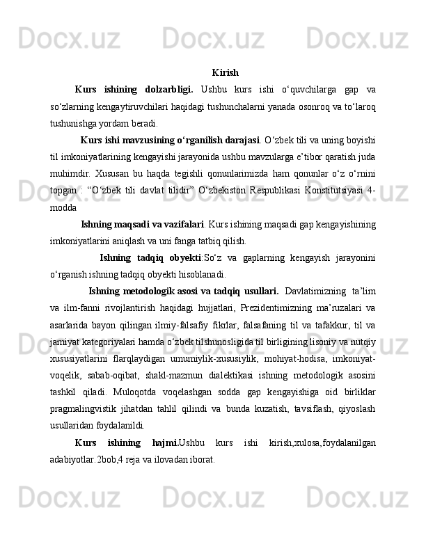 Kirish
Kurs   ishining   dolzarbligi.   Ushbu   kurs   ishi   o‘quvchilarga   gap   va
so‘zlarning kengaytiruvchilari haqidagi tushunchalarni yanada osonroq va to‘laroq
tushunishga yordam beradi.
    Kurs ishi mavzusining o‘rganilish darajasi . O‘zbek tili va uning boyishi
til imkoniyatlarining kengayishi jarayonida ushbu mavzularga e’tibor qaratish juda
muhimdir.   Xususan   bu   haqda   tegishli   qonunlarimizda   ham   qonunlar   o‘z   o‘rnini
topgan   :   “O‘zbek   tili   davlat   tilidir”   O‘zbekiston   Respublikasi   Konstitutsiyasi   4-
modda
   Ishning maqsadi va vazifalari . Kurs ishining maqsadi gap kengayishining
imkoniyatlarini aniqlash va uni fanga tatbiq qilish.
        Ishning   tadqiq   obyekti :So‘z   va   gaplarning   kengayish   jarayonini
o‘rganish ishning tadqiq obyekti hisoblanadi. 
       Ishning metodologik asosi  va tadqiq usullari.     Davlatimizning   ta’lim
va   ilm-fanni   rivojlantirish   haqidagi   hujjatlari,   Prezidentimizning   ma’ruzalari   va
asarlarida   bayon   qilingan   ilmiy-falsafiy   fikrlar,   falsafaning   til   va   tafakkur,   til   va
jamiyat kategoriyalari hamda o‘zbek tilshunosligida til birligining lisoniy va nutqiy
xususiyatlarini   flarqlaydigan   umumiylik-xususiylik,   mohiyat-hodisa,   imkoniyat-
voqelik,   sabab-oqibat,   shakl-mazmun   dialektikasi   ishning   metodologik   asosini
tashkil   qiladi.   Muloqotda   voqelashgan   sodda   gap   kengayishiga   oid   birliklar
pragmalingvistik   jihatdan   tahlil   qilindi   va   bunda   kuzatish,   tavsiflash,   qiyoslash
usullaridan foydalanildi.
Kurs   ishining   hajmi. Ushbu   kurs   ishi   kirish,xulosa,foydalanilgan
adabiyotlar.2bob,4 reja va ilovadan iborat. 