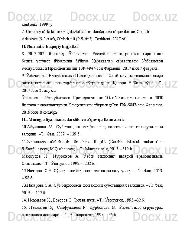 kontserni, 1999 -y.
7. Umumiy o‘rta ta’limning davlat ta’lim standarti va o‘quv dasturi Ona tili,
Adabiyot (5-9-sinf), O‘zbek tili (2-9-sinf). Toshkent, 2017-yil.
II. Normativ-huquqiy hujjatlar:
8.   2017-2021   йилларда   Ўзбекистон   Республикасини   ривожлантиришнинг
бешта   устувор   йўналиши   бўйича   Ҳаракатлар   стратегияси.   Ўзбекистон
Республикаси Президентининг ПФ-4947-сон Фармони. 2017 йил 7 февраль.
9. Ўзбекистон Республикаси Президентининг “Олий таълим тизимини янада
ривожлантириш   чора-тадбирлари   тўғрисида”ги   Қарори   //   Халқ   сўзи.   –Т.,
2017 йил 21 апрель.
Ўзбекистон   Республикаси   Президентининг   “Олий   таълим   тизимини   2030
йилгача   ривожлантириш   Концепцияси   тўғрисида”ги   ПФ-5847-сон   Фармони.
2019 йил  8 октябрь
III. Monografiya, risola, darslik  va o‘quv qo‘llanmalari:
10.Абузалова   М.   Субстанциал   морфология,   валентлик   ва   гап   қурилиши
талқини. –Т.: Фан, 2009. – 139 б. 
11.Zamonaviy   o‘zbek   tili.   Sintaksis.   II   jild   (Darslik.   Мas’ul   muharrirlar:
R.Sayfullayeva, М.Qurbonova). –Т.: Мumtoz so‘z, 2013. –312 b.
Маҳмудов   Н.,   Нурмонов   А.   Ўзбек   тилининг   назарий   грамматикаси.
Синтаксис. –Т.: Ўқитувчи, 1995. – 232 б.
12.Назарова С.А. Сўзларнинг бирикиш омиллари ва усуллари. –Т.: Фан, 2013.
– 98 б.
13.Назарова С.А. Сўз бирикмаси синтаксиси субстанциал талқинда. –Т.: Фан,
2015. – 112 б.
14. Неъматов Ҳ., Бозоров О. Тил ва нутқ. –Т.: Ўқитувчи, 1993.–32 б.
15.   Неъматов   Ҳ.,   Сайфуллаева   Р.,   Қурбонова   М.   Ўзбек   тили   структурал
синтаксиси асослари. –Т.: Университет, 1995. – 55 б. 