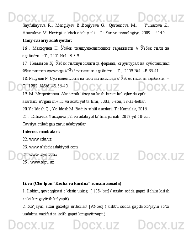 Sayfullayeva   R.,   Mengliyev   B.,Boqiyeva   G.,   Qurbonova   M.,       Yunusova   Z.,
Abuzalova M. Hozirgi  o`zbek adabiy tili. –T.: Fan va texnologiya, 2009. – 414 b.
Ilmiy-nazariy adabiyotlar:
16   .   Маҳмудов   Н.   Ўзбек   тилшунослигининг   тараққиёти   //   Ўзбек   тили   ва
адабиёти. −Т., 2001.№4.–Б.3-9.
17  .Неъматов   Ҳ.   Ўзбек   тилшунослигида   формал,  структурал   ва   субстанциал
йўналишлар хусусида // Ўзбек тили ва адабиёти. −Т.,  2009.№4. –Б.35-41.
18. Расулов Р. Сўз валентлиги ва синтактик алоқа // Ўзбек тили ва адабиёти. –
Т., 1992. №5/6. –Б.36-40.
19. M. Mirqosimova. Akademik litsey va kasb-hunar kollejlarida epik
asarlarni o‘rganish «Til va adabiyot ta’limi, 2003, 2-son, 28-33-betlar.
20.Yo‘ldosh Q., Yo‘ldosh M. Badiiy tahlil asoslari. Т.: Kamalak, 2016.
21 .  Dilnavoz Yusupova,Til va adabiyot ta’limi jurnali. 2017-yil 10-son.
Tavsiya etiladigan zarur adabiyotlar
Internet manbalari:
22. www.edu.uz
23. www.o‘zbek adabiyoti.com
24. www.ziyouz.uz
25 . www.tdpu.uz
                   
Ilova (Cho‘lpon “Kecha va kunduz” romani asosida)
1. Ilohim, qovoqqinasi o‘chsin uning...[ 108- bet] ( ushbu sodda gapni ilohim kirish
so‘zi kengaytirib kelyapti)
2.   Xo‘jayin,   sizni   gazetga   uribdilar!   [92-bet]   (   ushbu   sodda   gapda   xo‘jayin   so‘zi
undalma vazifasida kelib gapni kengaytiryapti) 