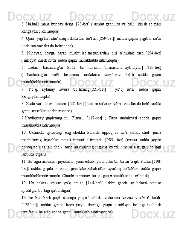 3.   Ha,balli,mana   bunday   deng!   [93-bet]   (   ushbu   gapni   ha   va   balli     kirish   so‘zlari
kengaytirib kelmoqda)
4. Qani, yigitlar, sho‘xroq ashuladan bo‘lsin.[259-bet](  ushbu gapda yigitlar so‘zi
undalma vazifasida kelmoqda)
5.   Nihoyat,   boyga   qarab   musht   ko‘targanlardan   biri   o‘rnidan   turdi.[254-bet]
( nihoyat kirish so‘zi sodda gapni murakkablashtirmoqda)
6.   Lekin,   bachchag‘ar   kofir,   bir   narsani   bilmasdan   aytmaydi.[   239-bet]
(   bachchag‘ar   kofir   birikmasi   undalama   vazifasida   kelib   sodda   gapni
murakkablashtirmoqda)
7.   Yo‘q,   aylanay   ,ovora   bo‘lmang.[221-bet]   (   yo‘q   so‘zi   sodda   gapni
kengaytirmoqda)
8. Xudo yarlaqasin, bolam. [221-bet] ( bolam so‘zi undalma vazifasida kelib sodda
gapni murakkablashtirmoqda)
9.Hovliqmay   gapirsang-chi   ,Fitna...   [117-bet]   (   Fitna   undalmasi   sodda   gapni
murakkablashtirmoqda)
10.   Uchinchi   qatordagi   eng   chekka   kursida   oppoq   va   zo‘r   sallali   chol-   jome
machitining   ingichka   ovozli   imomi   o‘tiraradi.   [285-   bet]   (ushbu   sodda   gapda
oppoq   zo‘r   sallali   chol-   jome   machitining   ingicha   ovozli   imomi   ajrtilgan   bo‘lagi
ishtirok etgan)
11. So‘ngra aravalar, piyodalar, yana eshak, yana otlar bir birini ta'qib etdilar.[190-
bet](   ushbu   gapda   aravalar,   piyodalar,eshak,otlar   uyushiq   bo‘laklari   sodda   gapni
murakkablashtirmoqda. Chunki hammasi bir xil gap sintaktik tahlil qilinadi)
12.   Uy   bekasi-   xonim   yo‘q   edilar.   [146-bet](   ushbu   gapda   uy   bekasi-   xonim
ajratilgan bo‘lagi qatnashgan)
13.   Bir   kun   kech   payt-   shomga   yaqin   boshida   dasturxon   darvozadan   kirib   keldi.
[178-bet](   ushbu   gapda   kech   payt-   shomga   yaqin   ajratilgan   bo‘lagi   izohlash
vazifasini bajarib sodda gapni murakkablashtirmoqda) 