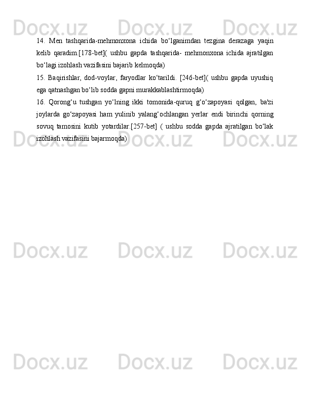 14.   Men   tashqarida-mehmonxona   ichida   bo‘lganimdan   tezgina   derazaga   yaqin
kelib   qaradim.[178-bet](   ushbu   gapda   tashqarida-   mehmonxona   ichida   ajratilgan
bo‘lagi izohlash vazifasini bajarib kelmoqda)
15.   Baqirishlar,   dod-voylar,   faryodlar   ko‘tarildi.   [246-bet](   ushbu   gapda   uyushiq
ega qatnashgan bo‘lib sodda gapni murakkablashtirmoqda)
16.   Qorong‘u   tushgan   yo‘lning   ikki   tomonida-quruq   g‘o‘zapoyasi   qolgan,   ba'zi
joylarda   go‘zapoyasi   ham   yulinib   yalang‘ochlangan   yerlar   endi   birinchi   qorning
sovuq   tamosini   kutib   yotardilar.[257-bet]   (   ushbu   sodda   gapda   ajratilgan   bo‘lak
izohlash vazifasini bajarmoqda) 