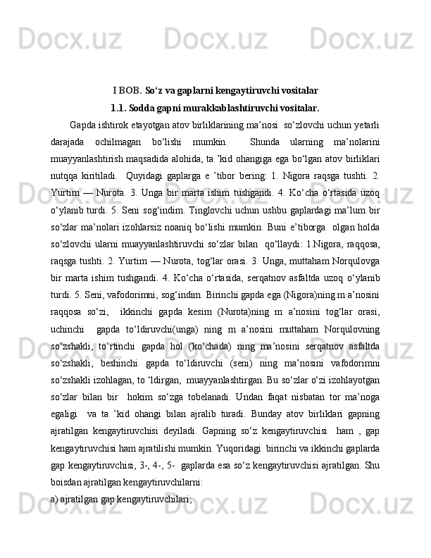 I BOB.   So‘z va gaplarni  kengaytiruvchi vositalar
1.1. Sodda gapni murakkablashtiruvchi vositalar.
       Gapda ishtirok etayotgan atov birliklarining ma’nosi  so‘zlovchi uchun yetarli
darajada   ochilmagan   bo‘lishi   mumkin.     Shunda   ularning   ma’nolarini
muayyanlashtirish maqsadida alohida, ta ’kid ohangiga ega bo‘lgan atov birliklari
nutqqa   kiritiladi.     Quyidagi   gaplarga   e   ’tibor   bering:   1.   Nigora   raqsga   tushti.   2.
Yurtim   —   Nurota.   3.   Unga   bir   marta   ishim   tushgandi.   4.   Ko‘cha   o‘rtasida   uzoq
o‘ylanib turdi. 5. Seni sog‘indim. Tinglovchi uchun ushbu gaplardagi  ma’lum  bir
so‘zlar   ma’nolari   izohlarsiz  noaniq  bo‘lishi  mumkin.  Buni  e’tiborga     olgan  holda
so‘zlovchi  ularni  muayyanlashtiruvchi  so‘zlar  bilan   qo‘llaydi:  1.Nigora, raqqosa,
raqsga tushti. 2. Yurtim  — Nurota,  tog‘lar  orasi.  3. Unga, muttaham  Norqulovga
bir   marta   ishim   tushgandi.   4.   Ko‘cha   o‘rtasida,   serqatnov   asfaltda   uzoq   o‘ylanib
turdi. 5. Seni, vafodorimni, sog‘indim. Birinchi gapda ega (Nigora)ning m a’nosini
raqqosa   so‘zi,     ikkinchi   gapda   kesim   (Nurota)ning   m   a’nosini   tog‘lar   orasi,
uchinchi     gapda   to‘ldiruvchi(unga)   ning   m   a’nosini   muttaham   Norqulovning
so‘zshakli,   to‘rtinchi   gapda   hol   (ko‘chada)   ning   ma’nosini   serqatnov   asfaltda
so‘zshakli,   beshinchi   gapda   to‘ldiruvchi   (seni)   ning   ma’nosini   vafodorimni
so‘zshakli izohlagan, to ‘ldirgan,  muayyanlashtirgan. Bu so‘zlar o‘zi izohlayotgan
so‘zlar   bilan   bir     hokim   so‘zga   tobelanadi.   Undan   faqat   nisbatan   tor   ma’noga
egaligi     va   ta   ’kid   ohangi   bilan   ajralib   turadi.   Bunday   atov   birliklari   gapning
ajratilgan   kengaytiruvchisi   deyiladi.   Gapning   so‘z   kengaytiruvchisi     ham   ,   gap
kengaytiruvchisi ham ajratilishi mumkin. Yuqoridagi  birinchi va ikkinchi gaplarda
gap kengaytiruvchisi, 3-, 4-, 5-   gaplarda esa so‘z kengaytiruvchisi ajratilgan. Shu
boisdan ajratilgan kengaytiruvchilarni: 
a) ajratilgan gap kengaytiruvchilari;  