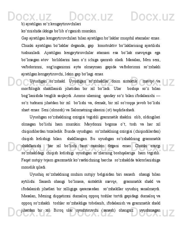 b) ajratilgan so‘z kengaytiruvchilari  
ko‘rinishida ikkiga bo‘lib o‘rganish mumkin. 
Gap ajratilgan kengaytiruvchilari bilan ajratilgan bo‘laklar muqobil atamalar emas.
Chunki   ajratilgan   bo‘laklar   deganda,   gap     konstruktiv   bo‘laklarining   ajratilishi
tushuniladi.   Ajratilgan   kengaytiruvchilar   atamasi   esa   bo‘lak   mavqeiga   ega
bo‘lmagan   atov     birliklarini   ham   o‘z   ichiga   qamrab   oladi.   Masalan,   Men   seni,
vafodorimni,   sog‘inganimni   ayta   olmayman   gapida   vafodorimni   so‘zshakli
ajratilgan kengaytiruvchi, lekin gap bo‘lagi emas.
      Uyushgan   so‘zshakl.   Uyushgan   so‘zshakllar   doim   sintaktik     mavqe   va
morfologik   shakllanisli   jihatidan   bir   xil   bo‘ladi.   Ular     boshqa   so‘z   bilan
bog‘lanishda  tenglik saqlaydi.  Ammo ularning   qanday so‘z  bilan ifodalanishi  —
so‘z   turkumi   jihatdan   bir   xil     bo‘lishi   va,   demak,   bir   xil   so‘roqqa   javob   bo‘lishi
shart emas: Seni (olmosh) va Salomatning ukasini (ot) taqdirlashadi. 
Uyushgan so‘zshaklning oxirgisi tegishli grammatik shaklni   olib, oldingilari
olmagan   bo‘lishi   ham   mumkin:   Maydonni   begona   o‘t,   tosh   va   har   xil
chiqindilardan tozaladik. Bunda uyushgan   so‘zshaklning oxirgisi (chiqindilardan)
chiqish   kelishigi   bilan     shakllangan.   Bu   uyushgan   so‘zshaklning   grammatik
shakllanishi     har   xil   bo‘lishi   ham   mumkin   degani   emas.   Chunki   oxirgi
so‘zshakldagi   chiqish   kelishigi   uyushgan   so‘zlarning   boshqalariga     ham   tegishli.
Faqat nutqiy tejam grammatik ko‘rsatkichning barcha   so‘zshaklda takrorlanishiga
monelik qiladi. 
Uyushiq   so‘zshaklning   muhim   nutqiy   belgisidan   biri   sanash     ohangi   bilan
aytilishi.   Sanash   ohangi   bo‘lmasa,   sintaktik   mavqe,     grammatik   shakl   va
ifodalanish   jihatlari   bir   xilligiga   qaramasdan     so‘zshakllar   uyushiq   sanalmaydi.
Masalan,   Mening   diqqatimni   dumaloq   oppoq   toshlar   tortdi   gapidagi   dumaloq   va
oppoq   so‘zshakli     toshlar   so‘zshakliga   tobelanib,   ifodalanish   va   grammatik   shakl
jihatdan   bir   xil.   Biroq   ular   uyushtiruvchi   (sanash)   ohangsiz     uyushmagan 