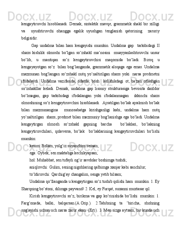 kengaytiruvchi   hisoblanadi.   Demak,   sintaktik   mavqe,   grammatik   shakl   bir   xilligi
va     uyushtiruvchi   ohangga   egalik   uyushgan   tenglanish   qatorining     zaruriy
belgisidir.
  Gap   undalma   bilan   ham   kengayishi   mumkin.   Undalma   gap     tarkibidagi   II
shaxs   kishilik   olmoshi   bo‘lgan   so‘zshakl   ma’nosini     muayyanlashtiruvchi   unsur
bo‘lib,   u   mantiqan   so‘z   kengaytiruvchisi   maqomida   bo‘ladi.   Biroq   u
kengayayotgan  so‘z     bilan   bog‘langanda,   grammatik  aloqaga   ega  emas.   Undalma
mazmunan   bog‘langan   so‘zshakl   nutq   yo‘naltirilgan   shaxs   yoki     narsa   predmetni
ifodalaydi.   Undalma   vazifasida,   odatda,   bosh     kelishikdagi   ot,   ba'zan   otlashgan
so‘zshakllar   keladi.   Demak,   undalma   gap   lisoniy   strukturasiga   bevosita   daxldor
bo‘lmagan,   gap   tarkibidagi   ifodalangan   yoki   ifodalanmagan     ikkinchi   shaxs
olmoshining so‘z kengaytiruvchisi hisoblanadi.  Ajratilgan bo‘lak ajralmish bo‘lak
bilan   mazmunangina     munosabatga   kirishganligi   kabi,   undalma   ham   nutq
yo‘naltirilgan  shaxs, predmet bilan mazmuniy bog‘lanishga ega bo‘ladi. Undalma
kengaytirgan   olmosh   so‘zshakl   gapning   barcha     bo‘laklari,   bo‘lakning
kengaytiruvchilari,   qolaversa,   bo‘lak     bo‘laklarining   kengaytiruvchilari   bo‘lishi
mumkin:  
kesim: Bolam, yolg‘iz suyanchim sensan; 
ega: Oybek, sen maktabga kechikyapsan; 
hol: Muhabbat, sen tufayli og‘ir savdolar boshimga tushdi; 
aniqlovchi: Gulim, sening nigohlaring qalbimga xanjar kabi sanchilur; 
to‘ldiruvchi: Qarchig‘ay changalim, senga yetib bilsam;
Undalma qo‘llanganda u kengaytirgan so‘z tushib qolishi ham  mumkin. 1. Ey
Sharqning bo‘stoni, dilimga payvand! 2. Kel, ey Furqat, suxanni muxtasar qil.
Kirish kengaytiruvchi so‘z, birikma va gap ko‘rinishida bo‘Iishi   mumkin: 1.
Farg‘onada,   balki,   balqarsan.(A.Orip.).   2.Tabibning   ta   ’biricha,   shohning
sog‘aуishi uchun uch narsa zarur ekan. (Ert.). 3. Men sizga aytsam, bir kunda uch 