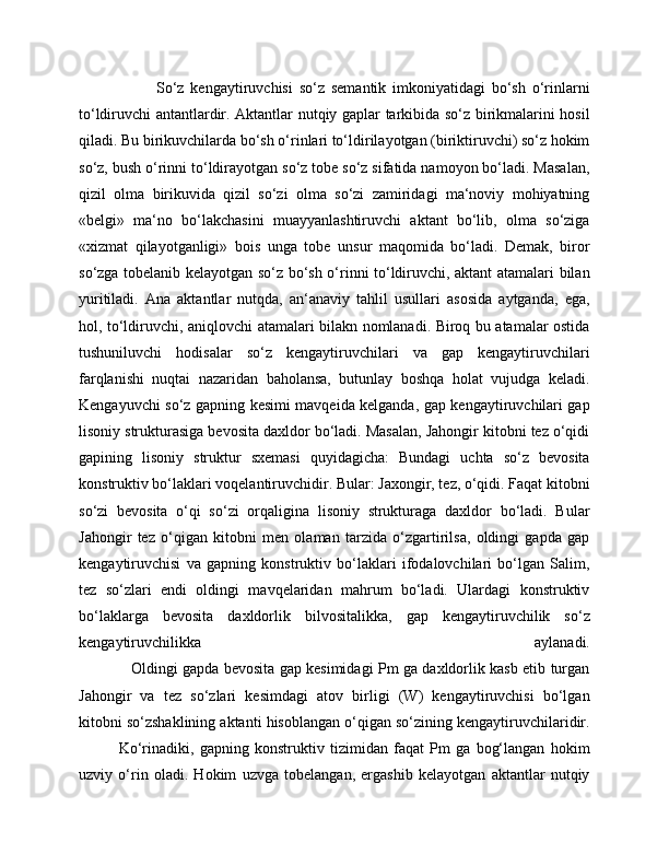                         So‘z   kengaytiruvchisi   so‘z   semantik   imkoniyatidagi   bo‘sh   o‘rinlarni
to‘ldiruvchi antantlardir. Aktantlar nutqiy gaplar tarkibida so‘z birikmalarini hosil
qiladi. Bu birikuvchilarda bo‘sh o‘rinlari to‘ldirilayotgan (biriktiruvchi) so‘z hokim
so‘z, bush o‘rinni to‘ldirayotgan so‘z tobe so‘z sifatida namoyon bo‘ladi. Masalan,
qizil   olma   birikuvida   qizil   so‘zi   olma   so‘zi   zamiridagi   ma‘noviy   mohiyatning
«belgi»   ma‘no   bo‘lakchasini   muayyanlashtiruvchi   aktant   bo‘lib,   olma   so‘ziga
«xizmat   qilayotganligi»   bois   unga   tobe   unsur   maqomida   bo‘ladi.   Demak,   biror
so‘zga tobelanib kelayotgan so‘z bo‘sh o‘rinni to‘ldiruvchi, aktant atamalari bilan
yuritiladi.   Ana   aktantlar   nutqda,   an‘anaviy   tahlil   usullari   asosida   aytganda,   ega,
hol, to‘ldiruvchi, aniqlovchi atamalari bilakn nomlanadi. Biroq bu atamalar ostida
tushuniluvchi   hodisalar   so‘z   kengaytiruvchilari   va   gap   kengaytiruvchilari
farqlanishi   nuqtai   nazaridan   baholansa,   butunlay   boshqa   holat   vujudga   keladi.
Kengayuvchi so‘z gapning kesimi mavqeida kelganda, gap kengaytiruvchilari gap
lisoniy strukturasiga bevosita daxldor bo‘ladi. Masalan, Jahongir kitobni tez o‘qidi
gapining   lisoniy   struktur   sxemasi   quyidagicha:   Bundagi   uchta   so‘z   bevosita
konstruktiv bo‘laklari voqelantiruvchidir. Bular: Jaxongir, tez, o‘qidi. Faqat kitobni
so‘zi   bevosita   o‘qi   so‘zi   orqaligina   lisoniy   strukturaga   daxldor   bo‘ladi.   Bular
Jahongir   tez   o‘qigan   kitobni   men   olaman   tarzida   o‘zgartirilsa,   oldingi   gapda   gap
kengaytiruvchisi   va   gapning   konstruktiv   bo‘laklari   ifodalovchilari   bo‘lgan   Salim,
tez   so‘zlari   endi   oldingi   mavqelaridan   mahrum   bo‘ladi.   Ulardagi   konstruktiv
bo‘laklarga   bevosita   daxldorlik   bilvositalikka,   gap   kengaytiruvchilik   so‘z
kengaytiruvchilikka   aylanadi.
                     Oldingi gapda bevosita gap kesimidagi Pm ga daxldorlik kasb etib turgan
Jahongir   va   tez   so‘zlari   kesimdagi   atov   birligi   (W)   kengaytiruvchisi   bo‘lgan
kitobni so‘zshaklining aktanti hisoblangan o‘qigan so‘zining kengaytiruvchilaridir.
              Ko‘rinadiki,   gapning   konstruktiv   tizimidan   faqat   Pm   ga   bog‘langan   hokim
uzviy   o‘rin   oladi.   Hokim   uzvga   tobelangan,   ergashib   kelayotgan   aktantlar   nutqiy 