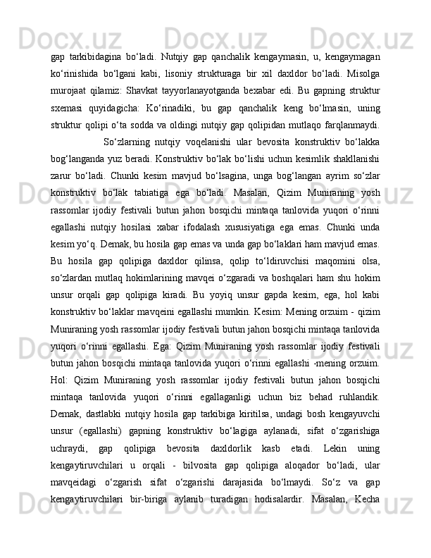 gap   tarkibidagina   bo‘ladi.   Nutqiy   gap   qanchalik   kengaymasin,   u,   kengaymagan
ko‘rinishida   bo‘lgani   kabi,   lisoniy   strukturaga   bir   xil   daxldor   bo‘ladi.   Misolga
murojaat   qilamiz:   Shavkat   tayyorlanayotganda   bexabar   edi.   Bu   gapning   struktur
sxemasi   quyidagicha:   Ko‘rinadiki,   bu   gap   qanchalik   keng   bo‘lmasin,   uning
struktur   qolipi   o‘ta   sodda   va   oldingi   nutqiy   gap   qolipidan   mutlaqo   farqlanmaydi.
                    So‘zlarning   nutqiy   voqelanishi   ular   bevosita   konstruktiv   bo‘lakka
bog‘langanda yuz beradi. Konstruktiv bo‘lak bo‘lishi  uchun kesimlik shakllanishi
zarur   bo‘ladi.   Chunki   kesim   mavjud   bo‘lsagina,   unga   bog‘langan   ayrim   so‘zlar
konstruktiv   bo‘lak   tabiatiga   ega   bo‘ladi.   Masalan,   Qizim   Muniraning   yosh
rassomlar   ijodiy   festivali   butun   jahon   bosqichi   mintaqa   tanlovida   yuqori   o‘rinni
egallashi   nutqiy   hosilasi   xabar   ifodalash   xususiyatiga   ega   emas.   Chunki   unda
kesim yo‘q. Demak, bu hosila gap emas va unda gap bo‘laklari ham mavjud emas.
Bu   hosila   gap   qolipiga   daxldor   qilinsa,   qolip   to‘ldiruvchisi   maqomini   olsa,
so‘zlardan   mutlaq   hokimlarining   mavqei   o‘zgaradi   va   boshqalari   ham   shu   hokim
unsur   orqali   gap   qolipiga   kiradi.   Bu   yoyiq   unsur   gapda   kesim,   ega,   hol   kabi
konstruktiv bo‘laklar mavqeini egallashi mumkin. Kesim: Mening orzuim - qizim
Muniraning yosh rassomlar ijodiy festivali butun jahon bosqichi mintaqa tanlovida
yuqori   o‘rinni   egallashi.   Ega:   Qizim   Muniraning   yosh   rassomlar   ijodiy   festivali
butun   jahon   bosqichi   mintaqa   tanlovida   yuqori   o‘rinni   egallashi   -mening   orzuim.
Hol:   Qizim   Muniraning   yosh   rassomlar   ijodiy   festivali   butun   jahon   bosqichi
mintaqa   tanlovida   yuqori   o‘rinni   egallaganligi   uchun   biz   behad   ruhlandik.
Demak,   dastlabki   nutqiy   hosila   gap   tarkibiga   kiritilsa,   undagi   bosh   kengayuvchi
unsur   (egallashi)   gapning   konstruktiv   bo‘lagiga   aylanadi,   sifat   o‘zgarishiga
uchraydi,   gap   qolipiga   bevosita   daxldorlik   kasb   etadi.   Lekin   uning
kengaytiruvchilari   u   orqali   -   bilvosita   gap   qolipiga   aloqador   bo‘ladi,   ular
mavqeidagi   o‘zgarish   sifat   o‘zgarishi   darajasida   bo‘lmaydi.   So‘z   va   gap
kengaytiruvchilari   bir-biriga   aylanib   turadigan   hodisalardir.   Masalan,   Kecha 