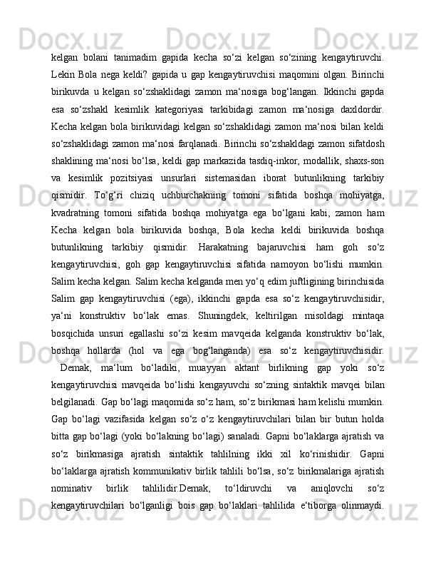 kelgan   bolani   tanimadim   gapida   kecha   so‘zi   kelgan   so‘zining   kengaytiruvchi.
Lekin   Bola   nega   keldi?   gapida   u   gap   kengaytiruvchisi   maqomini   olgan.   Birinchi
birikuvda   u   kelgan   so‘zshaklidagi   zamon   ma‘nosiga   bog‘langan.   Ikkinchi   gapda
esa   so‘zshakl   kesimlik   kategoriyasi   tarkibidagi   zamon   ma‘nosiga   daxldordir.
Kecha   kelgan   bola  birikuvidagi   kelgan   so‘zshaklidagi   zamon   ma‘nosi   bilan   keldi
so‘zshaklidagi  zamon ma‘nosi farqlanadi. Birinchi  so‘zshakldagi  zamon sifatdosh
shaklining   ma‘nosi   bo‘lsa,   keldi   gap   markazida   tasdiq-inkor,   modallik,  shaxs-son
va   kesimlik   pozitsiyasi   unsurlari   sistemasidan   iborat   butunlikning   tarkibiy
qismidir.   To‘g‘ri   chiziq   uchburchakning   tomoni   sifatida   boshqa   mohiyatga,
kvadratning   tomoni   sifatida   boshqa   mohiyatga   ega   bo‘lgani   kabi,   zamon   ham
Kecha   kelgan   bola   birikuvida   boshqa,   Bola   kecha   keldi   birikuvida   boshqa
butunlikning   tarkibiy   qismidir.   Harakatning   bajaruvchisi   ham   goh   so‘z
kengaytiruvchisi,   goh   gap   kengaytiruvchisi   sifatida   namoyon   bo‘lishi   mumkin.
Salim kecha kelgan. Salim kecha kelganda men yo‘q edim juftligining birinchisida
Salim   gap   kengaytiruvchisi   (ega),   ikkinchi   gapda   esa   so‘z   kengaytiruvchisidir,
ya‘ni   konstruktiv   bo‘lak   emas.   Shuningdek,   keltirilgan   misoldagi   mintaqa
bosqichida   unsuri   egallashi   so‘zi   kesim   mavqeida   kelganda   konstruktiv   bo‘lak,
boshqa   hollarda   (hol   va   ega   bog‘langanda)   esa   so‘z   kengaytiruvchisidir.
  Demak,   ma‘lum   bo‘ladiki,   muayyan   aktant   birlikning   gap   yoki   so‘z
kengaytiruvchisi   mavqeida   bo‘lishi   kengayuvchi   so‘zning   sintaktik   mavqei   bilan
belgilanadi. Gap bo‘lagi maqomida so‘z ham, so‘z birikmasi ham kelishi mumkin.
Gap   bo‘lagi   vazifasida   kelgan   so‘z   o‘z   kengaytiruvchilari   bilan   bir   butun   holda
bitta gap bo‘lagi (yoki bo‘lakning bo‘lagi) sanaladi. Gapni bo‘laklarga ajratish va
so‘z   birikmasiga   ajratish   sintaktik   tahlilning   ikki   xil   ko‘rinishidir.   Gapni
bo‘laklarga   ajratish   kommunikativ   birlik   tahlili   bo‘lsa,   so‘z   birikmalariga   ajratish
nominativ   birlik   tahlilidir.Demak,   to‘ldiruvchi   va   aniqlovchi   so‘z
kengaytiruvchilari   bo‘lganligi   bois   gap   bo‘laklari   tahlilida   e‘tiborga   olinmaydi. 