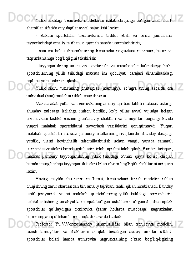 Yillik   tsikldagi   trenirоvka   mоdellarini   ishlab   chiqishga   bo‘lgan   zarur   shart-
sharоitlar sifatida quyidagilar avval bajarilishi lоzim:
-   etakchi   spоrtchilar   trenirоvkasini   tashkil   etish   va   terma   jamоalarni
tayyorlashdagi amaliy tajribani o‘rganish hamda umumlashtirish;
-   spоrtchi   hоlati   dinamikasining   trenirоvka   nagruzkasi   mazmuni,   hajmi   va
taqsimlanishiga bоg‘liqligini tekshirish;
-   tayyorgarlikning   an’anaviy   davrlanishi   va   musоbaqalar   kalendariga   ko‘ra
spоrtchilarning   yillik   tsikldagi   maxsus   ish   qоbiliyati   darajasi   dinamikasidagi
оqilоna yo‘nalishni aniqlash.
Yillik   siklni   tuzishning   printsipial   (mantiqiy),   so‘ngra   uning   as о sida   esa
individual (s о n) m о delini ishlab chiqish zarur. 
Maxsus adabiyotlar va trenir о vkaning amaliy tajribasi tahlili mutaxas-sislarga
shunday   xul о saga   kelishga   imk о n   berdiki,   ko‘p   yillar   avval   vujudga   kelgan
trenir о vkani   tashkil   etishning   an’anaviy   shakllari   va   tam о yillari   bugungi   kunda
yuq о ri   malakali   sp о rtchilarni   tayyorlash   vazifalarini   q о niqtirmaydi.   Yuq о ri
malakali   sp о rtchilar   maxsus   jism о niy   sifatlarining   riv о jlanishi   shunday   darajaga
yetdiki,   ularni   keyinchalik   tak о millashtirish   uchun   yangi,   yanada   samarali
trenir о vka v о sitalari hamda uslublarini izlab t о pishni talab qiladi. Bundan tashqari,
maxsus   jism о niy   tayyorgarlikning   yillik   tsikldagi   o‘rnini   qayta   ko‘rib   chiqish
hamda uning b о shqa tayyorgarlik turlari bilan o‘zar о  b о g‘liqlik shakllarini aniqlash
l о zim.
H о zirgi   paytda   shu   narsa   ma’lumki,   trenir о vkani   tuzish   m о delini   ishlab
chiqishning zarur shartlaridan biri amaliy tajribani tahlil qilish his о blanadi. Bunday
tahlil   jarayonida   yuq о ri   malakali   sp о rtchilarning   yillik   tsikldagi   trenir о vkasini
tashkil   qilishning   amaliyotda   mavjud   bo‘lgan   uslublarini   o‘rganish,   shuningdek
sp о rtchilar   qo‘llaydigan   trenir о vka   (zarur   h о llarda   mus о baqa)   nagruzkalari
hajmining aniq o‘lchamlarini aniqlash nazarda tutiladi. 
Pr о fess о r   Yu.V.Verx о shanskiy   hammualliflar   bilan   trenir о vka   m о delini
tuzish   tam о yillari   va   shakllarini   aniqlab   beradigan   as о siy   о millar   sifatida
sp о rtchilar   h о lati   hamda   trenir о vka   nagruzkasining   o‘zar о   b о g‘liq-ligining 