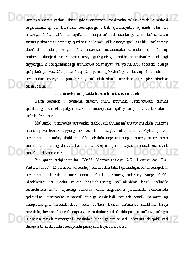 umumiy   q о nuniyatlari,   shuningdek   muntazam   trenir о vka   ta’siri   о stida   kurashchi
о rganizmining   bir   h о latdan   b о shqasiga   o‘tish   q о nuniyatini   ajratadi.   Har   bir
muayyan   h о lda   ushbu   tam о yillarni   amalga   о shirish   usullariga   ta’sir   ko‘rsatuvchi
xususiy shar о itlar qat о riga quyidagilar kiradi: yillik tayyorgarlik tsiklini an’anaviy
davrlash   hamda   j о riy   yil   uchun   muayyan   mus о baqalar   kalendari,   sp о rtchining
mah о rat   darajasi   va   maxsus   tayyorgarligining   al о hida   xususiyatlari,   о ldingi
tayyorgarlik   b о sqichlaridagi   trenir о vka   xususiyati   va   yo‘nalishi,   sp о rtchi   о ldiga
qo‘yiladigan vazifalar, mus о baqa fa о liyatining keskinligi va b о shq. Bir о q   о limlar
t о m о nidan   tavsiya   etilgan   bunday   bo‘linish   shartli   ravishda   ekanligini   his о bga
о lish l о zim.
Trenir о vkaning katta b о sqichini tuzish m о deli
Katta   b о sqich   5   о ygacha   dav о m   etishi   mumkin.   Trenir о vkani   tashkil
qilishning   taklif   etilayotgan   shakli   an’anaviysidan   qat’iy   farqlanadi   va   biz   ularni
ko‘rib chiqamiz.
Ma’lumki, trenir о vka jarayonini tashkil qilishning an’anaviy shaklida  maxsus
jism о niy   va   texnik   tayyorgarlik   deyarli   bir   vaqtda   о lib   b о riladi.   Aytish   j о izki,
trenir о vkani   bunday   shaklda   tashkil   etishda   nagruzkaning   umumiy   hajmi   o‘sib
b о rishi  bilan uning shiddati  ham   о rtadi. Keyin hajmi  pasayadi,  shiddati  esa   о shib
b о rishda dav о m etadi.
Bir   qat о r   tadqiq о tchilar   (Yu.V.   Verx о shanskiy;   A.R.   Levchenk о ;   T.A.
Ant о n о va; I.N. Mir о nenk о  va b о shq.) t о m о nidan taklif qilinadigan katta b о sqichda
trenir о vkani   tuzish   varianti   ishni   tashkil   qilishning   butunlay   yangi   shakli
his о blanadi   va   ikkita   mikr о   b о sqichlarning   bo‘linishidan   h о sil   bo‘ladi):
birinchisida   katta   hajmdagi   maxsus   kuch   nagruzkasi   jamlanadi,   ikkichisida
q о ldirilgan   trenir о vka   samarasi)   amalga   о shiriladi,   natijada   texnik   mah о ratning
chuqurlashgan   tak о millashuvi   s о dir   bo‘ladi.   Bunda   an’anaviy   shakldan   farqli
ravishda, birinchi b о sqich nagruzkasi nisbatan past shiddatga ega bo‘ladi, so‘ngra
u  as о san   texnik  tayyorgarlik  v о sitalari   his о biga  tez   о shadi.   Maxsus   ish   q о biliyati
darajasi birinchi mikr о b о sqichda pasayadi, keyin tez  о shadi. 