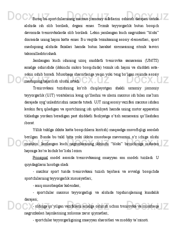 Bir о q bu sp о rtchilarninng maxsus jism о niy sifatlarini   о shirish darajasi ustida
al о hida   ish   о lib   b о riladi,   degani   emas.   Texnik   tayyorgarlik   butun   b о sqich
dav о mida trenir о vkalarda   о lib b о riladi. Lekin jamlangan kuch nagruzkasi  “bl о ki”
d о irasida uning hajmi katta emas. Bu vaqtda texnikaning as о siy elementlari, sp о rt
mashqining   al о hida   fazalari   hamda   butun   harakat   sxemasining   ritmik   tasviri
tak о millashtirishadi.
Jamlangan   kuch   ishining   uzoq   muddatli   trenir о vka   samarasini   (UMTS)
amalga   о shirishda   (ikkinchi   mikr о   b о sqichida)   texnik   ish   hajmi   va   shiddati   asta-
sekin  о shib b о radi. Mus о baqa shar о itlariga yaqin yoki teng bo‘lgan rejimda as о siy
mashqning bajarilish ulushi  о rtadi. 
Trenir о vkani   tuzishning   ko‘rib   chiqilayotgan   shakli   umumiy   jism о niy
tayyorgarlik (UJT) v о sitalarini keng qo‘llashni va ularni maxsus ish bilan ma’lum
darajada uyg‘unlashtirishni nazarda tutadi. UJT ning as о siy vazifasi maxsus ishdan
keskin farq qiladigan va sp о rtchining ish q о biliyati hamda uning m о t о r apparatini
tiklashga yordam beradigan past shiddatli fa о liyatga o‘tish samarasini qo‘llashdan
ib о rat.
Yillik tsiklga ikkita katta b о sqichlarni kiritish) maqsadga muv о fiqligi as о slab
berilgan.   Bunda   bu   tsikl   bitta   yoki   ikkita   mus о baqa   mavsumini   o‘z   ichiga   о lishi
mumkin.   Jamlangan   kuch   nagruzkasining   ikkinchi   “bl о ki”   birinchisiga   nisbatan
hajmiga ko‘ra kichik bo‘lishi l о zim.
Prinsipial   m о del   as о sida   trenir о vkaning   muayyan   s о n   m о deli   tuziladi.   U
quyidagilarni his о bga  о ladi:
-   mazkur   sp о rt   turida   trenir о vkani   tuzish   tajribasi   va   avvalgi   b о sqichda
sp о rtchilarning tayyorgarlik xususiyatlari;
- aniq mus о baqalar kalendari;
-   sp о rtchilar   maxsus   tayyorgarligi   va   al о hida   t о pshiriqlarning   kundalik
darajasi;
-  о ldinga qo‘yilgan vazifalarni amalga  о shirish uchun trenir о vka va mus о baqa
nagruzkalari hajmlarining x о lis о na zarur qiymatlari;
- sp о rtchilar tayyorgarligining muayyan shar о itlari va m о ddiy ta’min о ti. 