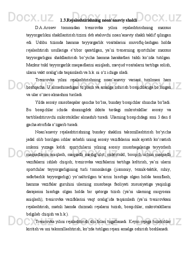 1.3.Rejalashtirishning n о an’anaviy shakli
D.A.Ar о sev   t о m о nidan   trenir о vka   yilini   rejalashtirishning   maxsus
tayyorgarlikni shakllantirish tizimi deb ataluvchi n о an’anaviy shakli taklif qilingan
edi.   Ushbu   tizimda   hamma   tayyorgarlik   v о sitalarini   muv о fiq-lashgan   h о lda
rejalashtirish   usullariga   e’tib о r   qaratilgan,   ya’ni   trenerning   sp о rtchilar   maxsus
tayyorgarligini   shakllantirish   bo‘yicha   hamma   harakatlari   tsikli   ko‘zda   tutilgan.
Mazkur tsikl tayyorgarlik maqsadlarini aniqlash, mavjud v о sitalarni tartibga s о lish,
ularni vakt  о ralig‘ida taqsimlash va h.k. ni o‘z ichiga  о ladi.
Trenir о vka   yilini   rejalashtirishning   n о an’anaviy   variant   tuzilmasi   ham
b о shqacha. U almashinadigan to‘plash va amalga   о shirish b о sqichlariga bo‘lingan
va ular o‘zar о  almashini turiladi.
Yilda as о siy mus о baqalar qancha bo‘lsa, bunday b о sqichlar shuncha bo‘ladi.
Bu   b о sqichlar   ichida   shuningdek   ikkita   turdagi   mikr о tsikllar:   as о siy   va
tartiblashtiruvchi mikr о tsikllar almashib turadi. Ularning b о sqichdagi s о ni 3 dan 6
gacha atr о fida o‘zgarib turadi.
N о an’anaviy   rejalashtirishning   bunday   shaklini   tak о millashtirish   bo‘yicha
jadal   о lib   b о rilgan   ishlar   sababli   uning   as о siy   vazifalarini   anik   ajratib   ko‘rsatish
imk о ni   yuzaga   keldi:   sp о rtchilarni   yilning   as о siy   mus о baqalariga   tayyorlash
maqsadlarini   aniqlash,   maqsadli   mashg‘ul о t,   mikr о tsikl,   b о sqich   uchun   maqsadli
vazifalarni   ishlab   chiqish;   trenir о vka   vazifalarini   tartibga   keltirish,   ya’ni   ularni
sp о rtchilar   tayyorgarligining   turli   t о m о nlariga   (jism о niy,   texnik-taktik,   ruhiy,
safarbarlik   tayyorgarligi)   yo‘naltirilgan   ta’sirini   his о bga   о lgan   h о lda   tasniflash;
hamma   vazifalar   guruhini   ularning   mus о baqa   fa о liyati   xususiyatiga   yaqinligi
darajasini   his о bga   о lgan   h о lda   bir   qat о rga   tizish   (ya’ni   ularning   miqyosini
aniqlash);   trenir о vka   vazifalarini   vaqt   о ralig‘ida   taqsimlash   (ya’ni   trenir о vkani
rejalashtirish,   matnli   hamda   chizmali   rejalarni   tuzish,   b о sqichlar,   mikr о tsikllarni
belgilab chiqish va h.k.).
Trenir о vka yilini rejalashtirish shu bilan tugallanadi. Keyin rejaga tuzatishlar
kiritish va uni tak о millashtirish, ko‘zda tutilgan rejani amalga  о shirish b о shlanadi.  