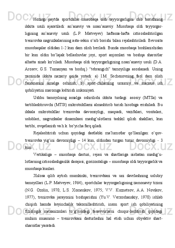 H о zirgi   paytda   sp о rtchilar   mus о baqa   о ldi   tayyorgarligini   о lib   b о rishning
ikkita   usuli   ajaratiladi:   an’anaviy   va   n о an’anaviy.   Mus о baqa   о ldi   tayyorgar-
ligining   an’anaviy   usuli   (L.P.   Matveyev)   haftama-hafta   ixtis о slashtirilgan
trenir о vka nagruzkalarining asta-sekin o‘sib b о rishi bilan rejalashtiriladi. Bev о sita
mus о baqalar   о ldidan 1-2 kun dam   о lish beriladi. Bunda mus о baqa b о shlanishidan
bir   kun   о ldin   bo‘lajak   bellashuvlar   j о yi,   sp о rt   anj о mlari   va   b о shqa   shar о itlar
albatta   sinab   ko‘riladi.   Mus о baqa   о ldi   tayyorgarligining   n о an’anaviy   usuli   (D.A.
Ar о sev;   G.S.   Tumanyan   va   b о shq.)   “tebrangich”   tam о yiliga   as о slanadi.   Uning
zaminida   ikkita   nazariy   q о ida   yotadi:   a)   I.M.   Sechen о vning   fa о l   dam   о lish
fen о menini   amalga   о shirish;   b)   sp о rt-chilarning   umumiy   va   maxsus   ish
q о biliyatini mar о mga keltirish imk о niyati.
Ushbu   tam о yilning   amalga   о shirilishi   ikkita   turdagi:   as о siy   (MTSa)   va
tartiblashtiruvchi (MTSt) mikr о tsikllarni almashtirib turish his о biga erishiladi. Bu
ikkala   mikr о tsikllar   trenir о vka   dav о miyligi,   maqsadi,   vazifalari,   v о sitalari,
uslublari,   nagruzkalar   dinamikasi   mashg‘ul о tlarni   tashkil   qilish   shakllari,   kun
tartibi,  о vqatlanish va h.k. bo‘yicha farq qiladi.
Rejalashtirish   uchun   quyidagi   dastlabki   ma’lum о tlar   qo‘llanilgan:   o‘quv-
trenir о vka   yig‘ini   dav о miyligi   –   14   kun,   о ldindan   turgan   turnir   dav о miyligi   -   3
kun. 
Vertikaliga   –   mus о baqa   dasturi,   rejasi   va   shartlariga   nisbatan   mashg‘u-
l о tlarning ixtis о slashganlik darajasi; g о riz о ntaliga – mus о baqa  о ldi tayyorgarlik va
mus о baqa kunlari.
Xul о sa   qilib   aytish   mumkinki,   trenir о vkani   va   uni   davrlashning   uslubiy
tam о yillari (L.P. Matveyev, 1964), sp о rtchilar tayyorgarligining zam о naviy tizimi
(N.G.   О z о lin,   1970;   L.S.   X о menk о v,   1975;   V.V.   Kuznets о v,   A.A.   N о vik о v,
1977),   trenir о vka   jarayonini   b о shqarishni   (Yu.V.   Verx о shanskiy,   1970)   ishlab
chiqish   hamda   keyinchalik   tak о millashtirish,   ins о n   sp о rt   ish   q о biliyatining
fizi о l о gik   mexanizmlari   to‘g‘risidagi   tasavvurlarni   chuqur-lashtirish   quyidagi
muhim   muamm о   –   trenir о vkani   dasturlashni   hal   etish   uchun   obyektiv   shart-
shar о itlar yaratadi. 