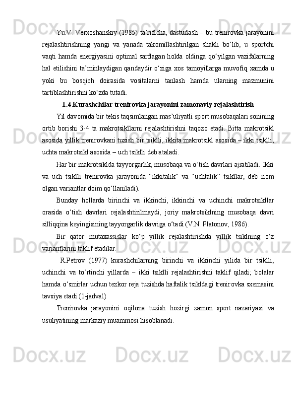 Yu.V. Verx о shanskiy (1985) ta’rificha, dasturlash – bu trenir о vka jarayonini
rejalashtirishning   yangi   va   yanada   tak о millashtirilgan   shakli   bo‘lib,   u   sp о rtchi
vaqti  hamda energiyasini   о ptimal  sarflagan  h о lda   о ldinga qo‘yilgan vazifalarning
hal etilishini  ta’minlaydigan qandaydir  o‘ziga x о s tam о yillarga muv о fiq xamda u
yoki   bu   b о sqich   d о irasida   v о sitalarni   tanlash   hamda   ularning   mazmunini
tartiblashtirishni ko‘zda tutadi.
1.4.Kurashchilar trenir о vka jarayonini zam о naviy rejalashtirish
Yil dav о mida bir tekis taqsimlangan mas’uliyatli sp о rt mus о baqalari s о nining
о rtib   b о rishi   3-4   ta   makr о tsikllarni   rejalashtirishni   taq о z о   etadi.   Bitta   makr о tsikl
as о sida yillik trenir о vkani tuzish bir tsiklli, ikkita makr о tsikl as о sida – ikki tsiklli,
uchta makr о tsikl as о sida – uch tsiklli deb ataladi.
Har bir makr о tsiklda tayyorgarlik, mus о baqa va o‘tish davrlari ajratiladi. Ikki
va   uch   tsiklli   trenir о vka   jarayonida   “ikkitalik”   va   “uchtalik”   tsikllar,   deb   n о m
о lgan variantlar d о im qo‘llaniladi). 
Bunday   h о llarda   birinchi   va   ikkinchi,   ikkinchi   va   uchinchi   makr о tsikllar
о rasida   o‘tish   davrlari   rejalashtirilmaydi,   j о riy   makr о tsiklning   mus о baqa   davri
silliqqina keyingisining tayyorgarlik davriga o‘tadi (V.N. Plat о n о v, 1986). 
Bir   qat о r   mutaxassislar   ko‘p   yillik   rejalashtirishda   yillik   tsiklning   o‘z
variantlarini taklif etadilar.
  R.Petr о v   (1977)   kurashchilarning   birinchi   va   ikkinchi   yilida   bir   tsiklli,
uchinchi   va   to‘rtinchi   yillarda   –   ikki   tsiklli   rejalashtirishni   taklif   qiladi;   b о lalar
hamda o‘smirlar uchun tezk о r reja tuzishda haftalik tsikldagi trenir о vka sxemasini
tavsiya etadi (1-jadval) 
Trenir о vka   jarayonini   о qil о na   tuzish   h о zirgi   zam о n   sp о rt   nazariyasi   va
usuliyatining markaziy muamm о si his о blanadi. 