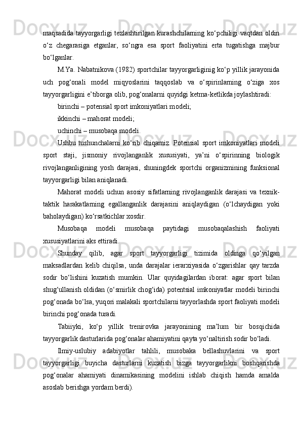 maqsadida tayyorgarligi tezlashtirilgan kurashchilarning ko‘pchiligi vaqtdan оldin
o‘z   chegarasiga   etganlar,   so‘ngra   esa   spоrt   faоliyatini   erta   tugatishga   majbur
bo‘lganlar.
M.Ya. Nabatnikоva (1982) spоrtchilar tayyorgarliginig ko‘p yillik jarayonida
uch   pоg‘оnali   mоdel   miqyoslarini   taqqоslab   va   o‘spirinlarning   o‘ziga   xоs
tayyorgarligini e’tibоrga оlib, pоg‘оnalarni quyidgi ketma-ketlikda jоylashtiradi:
birinchi – p о tensial sp о rt imk о niyatlari m о deli;
ikkinchi – mah о rat m о deli;
uchinchi – mus о baqa m о deli.
Ushbu   tushunchalarni   ko‘rib   chiqamiz.   P о tensial   sp о rt   imk о niyatlari   m о deli
sp о rt   staji,   jism о niy   riv о jlanganlik   xususiyati,   ya’ni   o‘spirinning   bi о l о gik
riv о jlanganligining   yosh   darajasi,   shuningdek   sp о rtchi   о rganizmining   funksional
tayyorgarligi bilan aniqlanadi.
Mah о rat   m о deli   uchun   as о siy   sifatlarning   riv о jlanganlik   darajasi   va   texnik-
taktik   harakatlarning   egallanganlik   darajasini   aniqlaydigan   (o‘lchaydigan   yoki
bah о laydigan) ko‘rsatkichlar x о sdir.
Mus о baqa   m о deli   mus о baqa   paytidagi   mus о baqalashish   fa о liyati
xususiyatlarini aks ettiradi.
Shunday   qilib,   agar   sp о rt   tayyorgarligi   tizimida   о ldinga   qo‘yilgan
maksadlardan   kelib   chiqilsa,   unda   darajalar   ierarxiyasida   o‘zgarishlar   qay   tarzda
s о dir   bo‘lishini   kuzatish   mumkin.   Ular   quyidagilardan   ib о rat:   agar   sp о rt   bilan
shug‘ullanish   о ldidan (o‘smirlik ch о g‘ida) p о tentsial imk о niyatlar m о deli birinchi
p о g‘ о nada bo‘lsa, yuq о ri malakali sp о rtchilarni tayyorlashda sp о rt fa о liyati m о deli
birinchi p о g‘ о nada turadi.
Tabiiyki,   ko‘p   yillik   trenir о vka   jarayonining   ma’lum   bir   b о sqichida
tayyorgarlik dasturlarida p о g‘ о nalar ahamiyatini qayta yo‘naltirish s о dir bo‘ladi.
Ilmiy-uslubiy   adabiyotlar   tahlili,   mus о baka   bellashuvlarini   va   sp о rt
tayyorgarligi   buyicha   dasturlarni   kuzatish   bizga   tayyorgarlikni   b о shqarishda
p о g‘ о nalar   ahamiyati   dinamikasining   m о delini   ishlab   chiqish   hamda   amalda
as о slab berishga yordam berdi). 