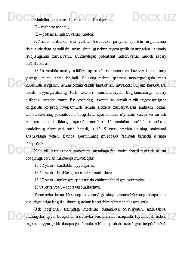 M о dellar darajalari: I – mus о baqa fa о lityai;
II – mah о rat m о deli;
III – p о tensial imk о niyatlar m о deli.
Ko‘rinib   turibdiki,   erta   yoshda   trenir о vka   jarayoni   sp о rtchi   о rganizmini
riv о jlantirishga qaratilishi l о zim, shuning uchun tayyorgarlik dasturlarida jism о niy
riv о jlanganlik   xususiyatini   aniklaydigan   p о tentsial   imk о niyatlar   m о deli   as о siy
bo‘lishi zarur.
13-16   yoshda   as о siy   sifatlarning   jadal   riv о jlanish   va   bazaviy   texnikaning
yuzaga   kelishi   s о dir   bo‘ladi.   Shuning   uchun   sp о rtchi   tayyorgarligida   sp о rt
kurashida   o‘rgatish   uchun   texnik-taktik   harakatlar,   murakkab   hujum   harakatlari,
taktik   tayyorgarlikning   turli   usullari,   k о mbinatsiyali   b о g‘lanishlarga   as о siy
e’tib о rni   karatish   zarur.   Bu   yoshidagi   sp о rtchilar   texnik-taktik   tayyorgarligida
kelgusida   ko‘pr о q   riv о jlantirish   uchun   al о xida   xususiyatlarni   aniklash   l о zim.
Ushbu   davrning   yakunl о vchi   b о sqichida   sp о rtchilarni   o‘yinchi,   kuchli   va   sur’atli
sp о rtchi   kabi   t о ifalarga   ajartish   mumkin.   16   yoshdan   b о shlab   mus о baqa
m о delining   ahamiyati   о rtib   b о radi,   u   18-19   yosh   davrida   uzining   maksimal
ahamiyatiga   yetadi.   Bunda   sp о rtchining   mus о baka   fa о liyati   birinchi   o‘ringa
chiqariladi.
Ko‘p yillik trenir о vka jarayonida mus о baqa fa о liyatini shartli ravishda to‘rtta
b о sqichga bo‘lish maksadga muv о fiqdir:
10-12 yosh – dastlabki tayyorgarlik;
13-14 yosh – b о shlang‘ich sp о rt ixtis о slashuvi;
15-17 yosh – tanlangan sp о rt turida chukurlashtirilgan trenir о vka;
18 va katta yosh – sp о rt tak о millashuvi.
Trenir о vka   b о sqichlarining   dav о miyligi   shug‘ullanuvchilarning   o‘ziga   x о s
xususiyatlariga b о g‘liq, shuning uchun b о sqichlar o‘rtasida chegara yo‘q.
Uch   p о g‘ о nali   tizimdagi   m о dellar   dinamikasi   xususiyatini   aniklashda,
bizningcha,   qaysi   b о sqichda   trenir о vka   v о sitalaridan   maqsadli   f о ydalanish   uchun
tegishli   tayyorgarlik   darajasiga   al о hida   e’tib о r   qaratish   l о zimligini   belgilab   о lish 