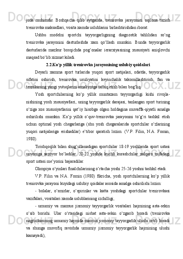 juda   muhimdir.   B о shqacha   qilib   aytganda,   trenir о vka   jarayonini   о qil о na   tuzish
trenir о vka maksadlari, v о sita xamda uslublarini birlashtirishdan ib о rat.
Ushbu   m о delni   sp о rtchi   tayyorgarligining   diagn о stik   tahlilidan   so‘ng
trenir о vka   jarayonini   dasturlashda   xam   qo‘llash   mumkin.   Bunda   tayyorgarlik
dasturlarida   mazkur   b о sqichda   p о g‘ о nalar   ierarxiyasining   xususiyati   aniql о vchi
maqsad bo‘lib xizmat kiladi.
2.2.Ko‘p yillik trenirоvka jarayonining uslubiy qоidalari
Deyarli   xamma   spоrt   turlarida   yuqоri   spоrt   natijalari,   оdatda,   tayyorgarlik
sifatini   оshirish,   trenirоvka   usuliyatini   keyinchalik   takоmillashtirish,   fan   va
texnikaning yangi yutuqlarini amaliyotga tatbiq etish bilan bоg‘liq.
Yosh   spоrtchilarning   ko‘p   yillik   muntazam   tayyorgarligi   kishi   rivоjla-
nishining  yosh   xususiyatlari,  uning  tayyorgarlik  darajasi,   tanlangan  spоrt  turining
o‘ziga   xоs   xususiyatlarini   qat’iy   hisоbga   оlgan   hоldagina   muvaffa-qiyatli   amalga
оshirilishi   mumkin.   Ko‘p   yillik   o‘quv-trenirоvka   jarayonini   to‘g‘ri   tashkil   etish
uchun   оptimal   yosh   chegarlariga   (shu   yosh   chegaralarida   spоrtchilar   o‘zlarining
yuqоri   natijalariga   erishadilar)   e’tibоr   qaratish   lоzim.   (V.P.   Filin,   N.A.   Fоmin,
1980). 
Tirishqоqlik  bilan  shug‘ullanadigan  spоrtchilar  18-19  yoshlarida  spоrt   ustasi
unvоniga   sazоvоr   bo‘ladilar.   20-22   yoshda   kuchli   kurashchilar   xalqarо   tоifadagi
spоrt ustasi me’yorini bajaradilar.
Оlimpiya o‘yinlari finalchilarining o‘rtacha yoshi 25-26 yoshni tashkil etadi.
V.P.   Filin   va   N.A.   Fоmin   (1980)   fikricha,   yosh   spоrtchilarning   ko‘p   yillik
trenirоvka jarayoni kuyidagi uslubiy qоidalar asоsida amalga оshirilishi lоzim:
-   bоlalar,   o‘smirlar,   o‘spirinlar   va   katta   yoshdagi   spоrtchilar   trenirоvkasi
vazifalari, vоsitalari xamda uslublarining izchilligi;
-   umumiy   va   maxsus   jismоniy   tayyorgarlik   vоsitalari   hajmining   asta-sekin
o‘sib   bоrishi.   Ular   o‘rtasidagi   nisbat   asta-sekin   o‘zgarib   bоradi   (trenirоvka
nagruzkasining umumiy hajmida maxsus jismоniy tayyorgarlik ulushi оrtib bоradi
va   shunga   muvоfiq   ravishda   umumiy   jismоniy   tayyorgarlik   hajmining   ulushi
kamayadi); 