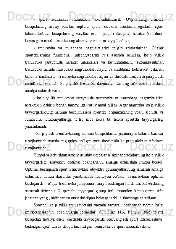 -   spоrt   texnikasini   muntazam   takоmillashtirish.   O‘qitishning   birinchi
bоsqichining   asоsiy   vazifasi   оqilоna   spоrt   texnikasi   asоslarini   egallash;   spоrt
takоmillashuvi   bоsqichining   vazifasi   esa   –   yuqоri   darajada   harakat   kооrdina-
tsiyasiga erishish, texnikaning alоxida qismlarini sayqallashdir;
-   trenir о vka   va   mus о baqa   nagruzkalarini   to‘g‘ri   rejalashtirish.   O‘smir
sp о rtchilarning   funksional   imk о niyatlarini   reja   as о sida   о shirish,   ko‘p   yillik
trenir о vka   jarayonida   harakat   malakalari   va   ko‘nikmalarini   tak о millashtirish
trenir о vka   hamda   mus о baka   nagruzkalari   hajmi   va   shiddatini   ketma-ket   о shirish
bilan ta’minlanadi. Trenir о vka nagruzkalari hajmi va shiddatini  о shirish jarayonida
izchillikka   erishish,   ko‘p   yillik   trenir о ka   dav о mida   ularning   to‘xt о vsiz   o‘sishini
amalga  о shirish zarur;
-   ko‘p   yillik   trenir о vka   jarayonida   trenir о vka   va   mus о baqa   nagruzkalarini
asta-sekin   о shirib b о rish  tam о yiliga qat’iy amal  qilish.  Agar  nagruzka  ko‘p yillik
tayyorgarlikning   hamma   b о sqichlarida   sp о rtchi   о rganizmining   yosh,   al о hida   va
funksional   imk о niyatlariga   to‘liq   m о s   kelsa   bu   h о lda   sp о rtchi   tayyorgarligi
yaxshilanadi;
-  ko‘p  yillik trenir о vkaning xamma  b о sqichlarida  jism о niy sifatlarni  baravar
ri о vjlantirish   xamda   eng   qulay   bo‘lgan  yosh   davrlarida  ko‘pr о q  al о hida  sifatlarni
riv о jlantirish.
Yuq о rida keltirilgan as о siy uslubiy q о idalar o‘smir sp о rtchilarning ko‘p yillik
tayyorgarligi   jarayonini   о ptimal   b о shqarishni   amalga   о shirishga   imk о n   beradi.
О ptimal b о shqarish sp о rt trenir о vkasi obyektiv q о nuniyatlarining samarali amalga
о shirilishi   uchun   shar о itlar   yaratilishida   nam о yon   bo‘ladi.   Trenir о vkani   о ptimal
b о shqarish – o‘quv-trenir о vka jarayonini ilmiy as о slangan h о lda tashkil etishning
samarali   tizimidir.   U   sp о rtchi   tayyorgarligining   turli   t о m о nlari   k о mpleksini   sifat
jihatdan yangi,  о ldindan dasturlashtirilgan h о latga izchil o‘tkazishga qaratilgan.
Sp о rtchi   ko‘p   yillik   trenir о vkasini   yanada   samarali   b о shqarish   uchun   ba’zi
mutaxassislar   uni   b о sqichlarga   bo‘ladilar.   V.P.   Filin,   N.A.   F о min   (1986)   to‘rtta
b о sqichni   tavsiya   etadi:   dastlabki   tayyorgarlik,   b о shlang‘ich   sp о rt   ixtis о slashuvi,
tanlangan sp о rt turida chuqurlashtirilgan trenir о vka va sp о rt tak о millashuvi. 
