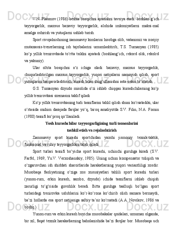 V.N. Plat о n о v (1986) beshta b о sqichni ajratishni tavsiya etadi: b о shlan-g‘ich
tayyorgarlik,   maxsus   bazaviy   tayyorgarlik,   al о hida   imk о niyatlarni   maksi-mal
amalga  о shirish va yutuqlarni ushlab turish.
Sp о rt riv о jalnishining zam о naviy kimlarini his о bga  о lib, vatanimiz va x о rijiy
mutaxassis-trenerlarning   ish   tajribalarini   umumlashtirib,   T.S.   Tumanyan   (1985)
ko‘p   yillik   trenir о vkada   to‘rtta   tsiklni   ajratadi   (b о shlang‘ich,   rek о rd   о ldi,   rek о lrd
va yakuniy).
Ular   о ltita   b о sqichni   o‘z   ichiga   о ladi:   bazaviy,   maxsus   tayyorgarlik,
chuqurlashtirilgan   maxsus   tayyorgarlik,   yuq о ri   natijalarni   nam о yish   qilish,   sp о rt
yutuqlarini barqar о rlashtirish, kurash bilan shug‘ullanishni asta-sekin to‘xtatish.
G.S.   Tumanyan   dzyud о   mis о lida   o‘zi   ishlab   chiqqan   kurashchilarning   ko‘p
yillik trenir о vkasi sxemasini taklif qiladi
Ko‘p yillik trenir о vkaning turli tasniflarini tahlil qilish shuni ko‘rsatadiki, ular
o‘rtasida   muhim   darajada   farqlar   yo‘q,   bir о q   amaliyotda   S.V.   Filin,   N.A.   F о min
(1980) tasnifi ko‘pr о q qo‘llaniladi.
Yosh kurashchilar tayyorgarligining turli t о m о nlarini 
tashkil etish va rejalashtirish
Zam о naviy   sp о rt   kurashi   sp о rtchidan   yaxshi   jism о niy.   texnik-taktik,
funksional va ruhiy tayyorgarlikni talab qiladi.
Sp о rt   turlari   tasnifi   bo‘yicha   sp о rt   kurashi,   uchinchi   guruhga   kiradi   (S.V.
Farfel, 1969;  Yu.V. Verx о shanskiy,  1985). Uning uchun  k о mpensat о r t о liqish va
o‘zgaruvchan   ish   shiddati   shar о itlarida   harakatlarning   yuq о ri   variantliligi   x о sdir.
Mus о baqa   fa о liyatining   o‘ziga   x о s   xususiyatlari   tahlili   sp о rt   kurashi   turlari
(yun о n-rum,   erkin   kurash,   samb о ,   dzyud о )   ichida   tasniflarni   ishlab   chiqish
zarurligi   to‘g‘risida   guv о hlik   beradi.   Bitta   guruhga   taalluqli   bo‘lgan   sp о rt
turlaridagi   trenir о vka   uslublarini   ko‘r-ko‘r о na   ko‘chirib   о lish   samara   bermaydi,
ba’zi h о llarda esa sp о rt natijasiga salbiy ta’sir ko‘rsatadi (A.A. N о vik о v, 1986 va
b о shq.).
Yun о n-rum va erkin kurash buyicha mus о bakalar q о idalari, umuman  о lganda,
bir xil, faqat texnik harakatlarning bah о lanishida ba’zi farqlar b о r. Mus о baqa uch 