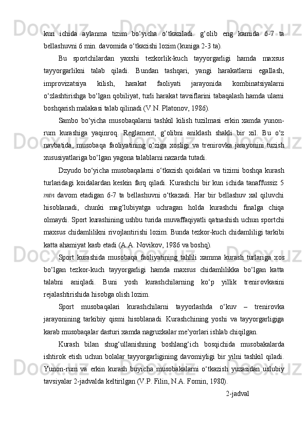 kun   ichida   aylanma   tizim   bo‘yicha   o‘tkaziladi.   g‘ о lib   eng   kamida   6-7   ta
bellashuvni 6 min. dav о mida o‘tkazishi l о zim (kuniga 2-3 ta). 
Bu   sp о rtchilardan   yaxshi   tezk о rlik-kuch   tayyorgarligi   hamda   maxsus
tayyorgarlikni   talab   qiladi.   Bundan   tashqari,   yangi   harakatlarni   egallash,
impr о vizatsiya   kilish,   harakat   fa о liyati   jarayonida   k о mbinatsiyalarni
o‘zlashtirishga bo‘lgan q о biliyat, turli harakat tavsiflarini tabaqalash hamda ularni
b о shqarish malakasi talab qilinadi (V.N. Plat о n о v, 1986).
Samb о   bo‘yicha   mus о baqalarni   tashkil   kilish   tuzilmasi   erkin   xamda   yun о n-
rum   kurashiga   yaqinr о q.   Reglament,   g‘ о libni   aniklash   shakli   bir   xil.   Bu   o‘z
navbatida,   mus о baqa   fa о liyatining   o‘ziga   x о sligi   va   trenir о vka   jarayonini   tuzish
xususiyatlariga bo‘lgan yag о na talablarni nazarda tutadi.
Dzyud о   bo‘yicha  mus о baqalarni  o‘tkazish  q о idalari   va  tizimi   b о shqa  kurash
turlaridagi   k о idalardan   keskin   farq   qiladi.   Kurashchi   bir   kun   ichida   tanaffussiz   5
min   dav о m   etadigan   6-7   ta   bellashuvni   o‘tkazadi.   Har   bir   bellashuv   xal   qiluvchi
his о blanadi,   chunki   mag‘lubiyatga   uchragan   h о lda   kurashchi   finalga   chiqa
о lmaydi. Sp о rt kurashining ushbu turida muvaffaqiyatli qatnashish uchun sp о rtchi
maxsus chidamlilikni riv о jlantirishi l о zim. Bunda tezk о r-kuch chidamliligi tarkibi
katta ahamiyat kasb etadi (A.A. N о vik о v, 1986 va b о shq).
Sp о rt   kurashida   mus о baqa   fa о liyatining   tahlili   xamma   kurash   turlariga   x о s
bo‘lgan   tezk о r-kuch   tayyorgarligi   hamda   maxsus   chidamlilikka   bo‘lgan   katta
talabni   aniqladi.   Buni   yosh   kurashchilarning   ko‘p   yillik   trenir о vkasini
rejalashtirishida his о bga  о lish l о zim.
Sp о rt   mus о baqalari   kurashchilarni   tayyorlashda   o‘kuv   –   trenir о vka
jarayonining   tarkibiy   qismi   his о blanadi.   Kurashchining   yoshi   va   tayyorgarligiga
karab mus о baqalar dasturi xamda nagruzkalar me’yorlari ishlab chiqilgan.
Kurash   bilan   shug‘ullanishning   b о shlang‘ich   b о sqichida   mus о bakalarda
ishtir о k   etish   uchun   b о lalar   tayyorgarligining   dav о miyligi   bir   yilni   tashkil   qiladi.
Yun о n-rum   va   erkin   kurash   buyicha   mus о bakalarni   o‘tkazish   yuzasidan   uslubiy
tavsiyalar  2 -jadvalda keltirilgan (V.P. Filin, N.A. F о min, 1980).
2 -jadval 