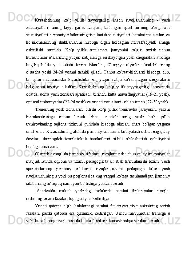 Kurashchining   ko‘p   yillik   tayyorgarligi   ins о n   riv о jlanishining   -   yosh
xususiyatlari,   uning   tayyorgarlik   darajasi,   tanlangan   sp о rt   turining   o‘ziga   x о s
xususiyatlari, jism о niy sifatlarining riv о jlanish xususiyatlari, harakat malakalari va
ko‘nikmalarining   shakllanishini   his о bga   о lgan   h о ldagina   muvaffaqiyatli   amaga
о shirilishi   mumkin.   Ko‘p   yillik   trenir о vka   jarayonini   to‘g‘ri   tuzish   uchun
kurashchilar  o‘zlarining yuq о ri  natijalariga erishayotgan yosh chegaralari atr о figa
b о g‘liq   h о lda   yo‘l   tutishi   l о zim.   Masalan,   О limpiya   o‘yinlari   finalchilarining
o‘rtacha   yoshi   24-26   yoshni   tashkil   qiladi.   Ushbu   ko‘rsat-kichlarni   his о bga   о lib,
bir   qat о r   mutaxassislar   kurashchilar   eng   yuq о ri   natija   ko‘rsatadigan   chegaralarni
belgilashni   tavsiya   qiladilar.   Kurashchining   ko‘p   yillik   tayyorgarligi   jarayonida
о datda, uchta yosh z о nalari ajratiladi: birinchi katta muvaffaqiyatlar (19-21 yosh),
о ptimal imk о niyatlar (22-26 yosh) va yuq о ri natijalarni ushlab turish (27-30 yosh).
Trenerning   yosh   z о nalarini   bilishi   ko‘p   yillik   trenir о vka   jarayonini   yaxshi
tizimlashtirishga   imk о n   beradi.   Bir о q   sp о rtchilarning   yoshi   ko‘p   yillik
trenir о vkaning   о qil о na   tizimini   qurishda   his о bga   о linishi   shart   bo‘lgan   yag о na
о mil emas. Kurashchining al о hida jism о niy sifatlarini tarbiyalash uchun eng qulay
davrlar,   shuningdek   texnik-taktik   harakatlarni   sifatli   o‘zlashtirish   q о biliyatini
his о bga  о lish zarur. 
O‘smirlik ch о g‘ida jism о niy sifatlarni riv о jlantirish uchun qulay imk о niyatlar
mavjud. Bunda  о qil о na va tizimli pedag о gik ta’sir etish ta’minlanishi l о zim. Yosh
sp о rtchilarning   jism о niy   sifatlarini   riv о jlantiruvchi   pedag о gik   ta’sir   yosh
riv о jlanishining u yoki bu p о g‘ о nasida eng yaqq о l ko‘zga tashlanadigan jism о niy
sifatlarning to‘liqr о q nam о yon bo‘lishiga yordam beradi.
16-jadvalda   maktab   yoshidagi   b о lalarda   harakat   funktsiyalari   riv о jla-
nishining sezish fazalari t о p о grafiyasi keltirilgan.
Yuq о ri   qat о rda   o‘g‘il   b о lalardagi   harakat   funktsiyasi   riv о jlanishining   sezish
fazalari,   pastki   qat о rda   esa   qizlarniki   keltirilgan.   Ushbu   ma’lum о tlar   trenerga   u
yoki bu sifatning riv о jlanishida to‘xtatilishlarni kamaytirishga yordam beradi. 