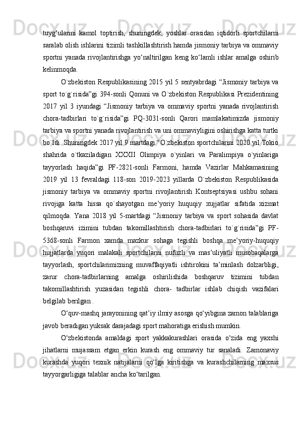 tuyg‘ularini   kamol   toptirish,   shuningdek,   yoshlar   orasidan   iqtidorli   sportchilarni
saralab olish ishlarini tizimli tashkillashtirish hamda jismoniy tarbiya va ommaviy
sportni   yanada   rivojlantirishga   yo‘naltirilgan   keng   ko‘lamli   ishlar   amalga   oshirib
kelinmoqda.  
O`zbekiston Respublikasining 2015 yil 5 sentyabrdagi “Jismoniy tarbiya va
sport to`g`risida”gi  394-sonli Qonuni va O`zbekiston Respublikasi  Prezidentining
2017   yil   3   iyundagi   “Jismoniy   tarbiya   va   ommaviy   sportni   yanada   rivojlantirish
chora-tadbirlari   to`g`risida”gi   PQ-3031-sonli   Qarori   mamlakatimizda   jismoniy
tarbiya va sportni yanada rivojlantirish va uni ommaviyligini oshirishga katta turtki
bo`ldi. Shuningdek 2017 yil 9 martdagi “O`zbekiston sportchilarini 2020 yil Tokio
shahrida   o`tkaziladigan   XXXII   Olimpiya   o`yinlari   va   Paralimpiya   o`yinlariga
tayyorlash   haqida”gi   PF-2821-sonli   Farmoni,   hamda   Vazirlar   Mahkamasining
2019   yil   13   fevraldagi   118-son   2019-2023   yillarda   O`zbekiston   Respublikasida
jismoniy   tarbiya   va   ommaviy   sportni   rivojlantirish   Kontseptsiyasi   ushbu   sohani
rivojiga   katta   hissa   qo`shayotgan   me’yoriy   huquqiy   xujjatlar   sifatida   xizmat
qilmoqda.   Yana   2018   yil   5-martdagi   “Jismoniy   tarbiya   va   sport   sohasida   davlat
boshqaruvi   izimini   tubdan   takomillashtirish   chora-tadbirlari   to`g`risida”gi   PF-
5368-sonli   Farmon   xamda   mazkur   sohaga   tegishli   boshqa   me’yoriy-huquqiy
hujjatlarda   yuqori   malakali   sportchilarni   nufuzli   va   mas’uliyatli   musobaqalarga
tayyorlash,   sportchilarimizning   muvaffaqiyatli   ishtirokini   ta’minlash   dolzarbligi,
zarur   chora-tadbirlarning   amalga   oshirilishida   boshqaruv   tizimini   tubdan
takomillashtirish   yuzasidan   tegishli   chora-   tadbirlar   ishlab   chiqish   vazifalari
belgilab berilgan .
O‘quv-mashq jarayonining qat’iy ilmiy asosga qo‘yibgina zamon talablariga
javob beradigan yuksak darajadagi sport mahoratiga erishish mumkin. 
O‘zbekistonda   amaldagi   sport   yakkakurashlari   orasida   o‘zida   eng   yaxshi
jihatlarni   mujassam   etgan   erkin   kurash   eng   ommaviy   tur   sanaladi.   Zamonaviy
kurashda   yuqori   texnik   natijalarni   qo‘lga   kiritishga   va   kurashchilarning   maxsus
tayyorgarligiga talablar ancha   ko‘tarilgan.   