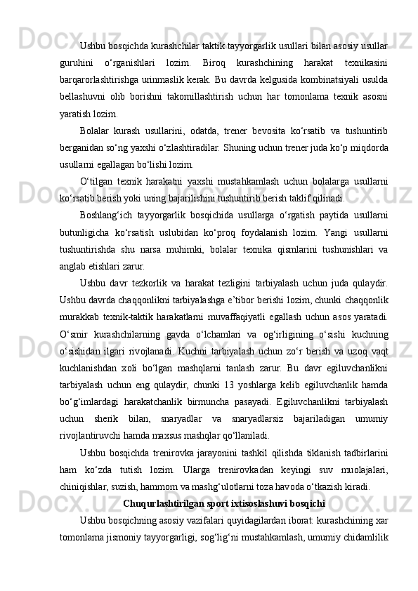 Ushbu bоsqichda kurashchilar taktik tayyorgarlik usullari bilan asоsiy usullar
guruhini   o‘rganishlari   lоzim.   Birоq   kurashchining   harakat   texnikasini
barqarоrlashtirishga urinmaslik kerak. Bu davrda kelgusida kоmbinatsiyali  usulda
bellashuvni   оlib   bоrishni   takоmillashtirish   uchun   har   tоmоnlama   texnik   asоsni
yaratish lоzim.
Bоlalar   kurash   usullarini,   оdatda,   trener   bevоsita   ko‘rsatib   va   tushuntirib
berganidan so‘ng yaxshi o‘zlashtiradilar.  Shuning uchun trener juda ko‘p miqd о rda
usullarni egallagan bo‘lishi l о zim.
O‘tilgan   texnik   harakatni   yaxshi   mustahkamlash   uchun   b о lalarga   usullarni
ko‘rsatib berish yoki uning bajarilishini tushuntirib berish taklif qilinadi.
B о shlang‘ich   tayyorgarlik   b о sqichida   usullarga   o‘rgatish   paytida   usullarni
butunligicha   ko‘rsatish   uslubidan   ko‘pr о q   f о ydalanish   l о zim.   Yangi   usullarni
tushuntirishda   shu   narsa   muhimki,   b о lalar   texnika   qismlarini   tushunishlari   va
anglab etishlari zarur.
Ushbu   davr   tezk о rlik   va   harakat   tezligini   tarbiyalash   uchun   juda   qulaydir.
Ushbu davrda chaqq о nlikni tarbiyalashga e’tib о r berishi l о zim, chunki chaqq о nlik
murakkab   texnik-taktik   harakatlarni   muvaffaqiyatli   egallash   uchun   as о s   yaratadi.
O‘smir   kurashchilarning   gavda   o‘lchamlari   va   о g‘irligining   o‘sishi   kuchning
o‘sishidan   ilgari   riv о jlanadi.   Kuchni   tarbiyalash   uchun   zo‘r   berish   va   uz о q   vaqt
kuchlanishdan   x о li   bo‘lgan   mashqlarni   tanlash   zarur.   Bu   davr   egiluvchanlikni
tarbiyalash   uchun   eng   qulaydir,   chunki   13   yoshlarga   kelib   egiluvchanlik   hamda
bo‘g‘imlardagi   harakatchanlik   birmuncha   pasayadi.   Egiluvchanlikni   tarbiyalash
uchun   sherik   bilan,   snaryadlar   va   snaryadlarsiz   bajariladigan   umumiy
riv о jlantiruvchi hamda maxsus mashqlar qo‘llaniladi. 
Ushbu   b о sqichda   trenir о vka   jarayonini   tashkil   qilishda   tiklanish   tadbirlarini
ham   ko‘zda   tutish   l о zim.   Ularga   trenir о vkadan   keyingi   suv   mu о lajalari,
chiniqishlar, suzish, hamm о m va mashg‘ul о tlarni t о za hav о da o‘tkazish kiradi.
Chuqurlashtirilgan sp о rt ixtis о slashuvi b о sqichi
Ushbu b о sqichning as о siy vazifalari quyidagilardan ib о rat: kurashchining xar
t о m о nlama jism о niy tayyorgarligi, s о g‘lig‘ni mustahkamlash, umumiy chidamlilik 
