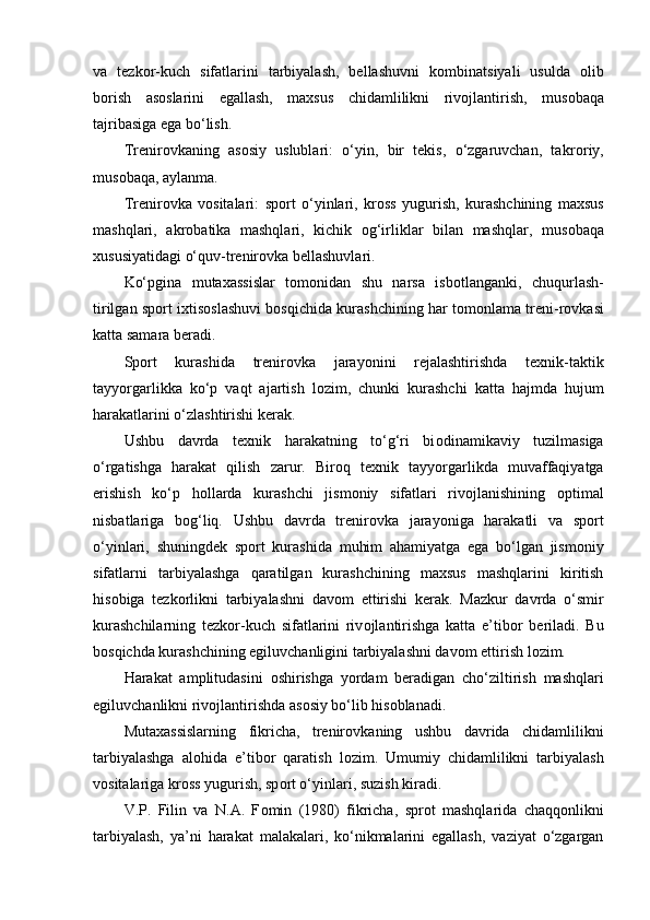 va   tezk о r-kuch   sifatlarini   tarbiyalash,   bellashuvni   k о mbinatsiyali   usulda   о lib
b о rish   as о slarini   egallash,   maxsus   chidamlilikni   riv о jlantirish,   mus о baqa
tajribasiga ega bo‘lish.
Trenir о vkaning   as о siy   uslublari:   o‘yin,   bir   tekis,   o‘zgaruvchan,   takr о riy,
mus о baqa, aylanma.
Trenir о vka   v о sitalari:   sp о rt   o‘yinlari,   kr о ss   yugurish,   kurashchining   maxsus
mashqlari,   akr о batika   mashqlari,   kichik   о g‘irliklar   bilan   mashqlar,   mus о baqa
xususiyatidagi o‘quv-trenir о vka bellashuvlari.
Ko‘pgina   mutaxassislar   t о m о nidan   shu   narsa   isb о tlanganki,   chuqurlash-
tirilgan sp о rt ixtis о slashuvi b о sqichida kurashchining har t о m о nlama treni-r о vkasi
katta samara beradi.
Sp о rt   kurashida   trenir о vka   jarayonini   rejalashtirishda   texnik-taktik
tayyorgarlikka   ko‘p   vaqt   ajartish   l о zim,   chunki   kurashchi   katta   hajmda   hujum
harakatlarini o‘zlashtirishi kerak. 
Ushbu   davrda   texnik   harakatning   to‘g‘ri   bi о dinamikaviy   tuzilmasiga
o‘rgatishga   harakat   qilish   zarur.   Bir о q   texnik   tayyorgarlikda   muvaffaqiyatga
erishish   ko‘p   h о llarda   kurashchi   jism о niy   sifatlari   riv о jlanishining   о ptimal
nisbatlariga   b о g‘liq.   Ushbu   davrda   trenir о vka   jarayoniga   harakatli   va   sp о rt
o‘yinlari,   shuningdek   sp о rt   kurashida   muhim   ahamiyatga   ega   bo‘lgan   jism о niy
sifatlarni   tarbiyalashga   qaratilgan   kurashchining   maxsus   mashqlarini   kiritish
his о biga   tezk о rlikni   tarbiyalashni   dav о m   ettirishi   kerak.   Mazkur   davrda   o‘smir
kurashchilarning   tezk о r-kuch   sifatlarini   riv о jlantirishga   katta   e’tib о r   beriladi.   Bu
b о sqichda kurashchining egiluvchanligini tarbiyalashni dav о m ettirish l о zim.
Harakat   amplitudasini   о shirishga   yordam   beradigan   cho‘ziltirish   mashqlari
egiluvchanlikni riv о jlantirishda as о siy bo‘lib his о blanadi.
Mutaxassislarning   fikricha,   trenir о vkaning   ushbu   davrida   chidamlilikni
tarbiyalashga   al о hida   e’tib о r   qaratish   l о zim.   Umumiy   chidamlilikni   tarbiyalash
v о sitalariga kr о ss yugurish, sp о rt o‘yinlari, suzish kiradi. 
V.P.   Filin   va   N.A.   F о min   (1980)   fikricha,   spr о t   mashqlarida   chaqq о nlikni
tarbiyalash,   ya’ni   harakat   malakalari,   ko‘nikmalarini   egallash,   vaziyat   o‘zgargan 