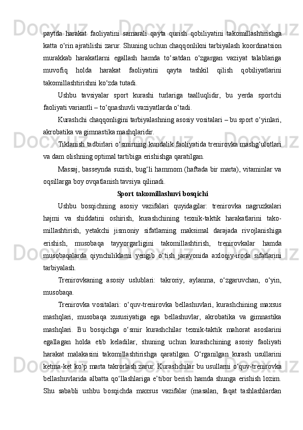 paytda   harakat   fa о liyatini   samarali   qayta   qurish   q о biliyatini   tak о millashtirishga
katta o‘rin ajratilishi zarur. Shuning uchun chaqq о nlikni tarbiyalash k оо rdinatsi о n
murakkab   harakatlarni   egallash   hamda   to‘satdan   o‘zgargan   vaziyat   talablariga
muv о fiq   h о lda   harakat   fa о liyatini   qayta   tashkil   qilish   q о biliyatlarini
tak о millashtirishni ko‘zda tutadi.
Ushbu   tavsiyalar   sp о rt   kurashi   turlariga   taalluqlidir,   bu   yerda   sp о rtchi
fa о liyati variantli – to‘qnashuvli vaziyatlarda o‘tadi. 
Kurashchi chaqq о nligini tarbiyalashning as о siy v о sitalari – bu sp о rt o‘yinlari,
akr о batika va gimnastika mashqlaridir.
Tiklanish tadbirlari o‘smirning kundalik fa о liyatida trenir о vka mashg‘ul о tlari
va dam  о lishning  о ptimal tartibiga erishishga qaratilgan.
Massaj, basseynda suzish, bug‘li hamm о m (haftada bir marta), vitaminlar va
о qsillarga b о y  о vqatlanish tavsiya qilinadi.
Sp о rt tak о millashuvi b о sqichi
Ushbu   b о sqichning   as о siy   vazifalari   quyidagilar:   trenir о vka   nagruzkalari
hajmi   va   shiddatini   о shirish,   kurashchining   texnik-taktik   harakatlarini   tak о -
millashtirish,   yetakchi   jism о niy   sifatlarning   maksimal   darajada   riv о jlanishiga
erishish,   mus о baqa   tayyorgarligini   tak о millashtirish,   trenir о vkalar   hamda
mus о baqalarda   qiynchiliklarni   yengib   o‘tish   jarayonida   axl о qiy-ir о da   sifatlarini
tarbiyalash.
Trenir о vkaning   as о siy   uslublari:   takr о riy,   aylanma,   o‘zgaruvchan,   o‘yin,
mus о baqa.
Trenir о vka   v о sitalari:   o‘quv-trenir о vka   bellashuvlari,   kurashchining   maxsus
mashqlari,   mus о baqa   xususiyatiga   ega   bellashuvlar,   akr о batika   va   gimnastika
mashqlari.   Bu   b о sqichga   o‘smir   kurashchilar   texnik-taktik   mah о rat   as о slarini
egallagan   h о lda   etib   keladilar,   shuning   uchun   kurashchining   as о siy   fa о liyati
harakat   malakasini   tak о millashtirishga   qaratilgan.   O‘rganilgan   kurash   usullarini
ketma-ket ko‘p marta takr о rlash zarur. Kurashchilar bu usullarni o‘quv-trenir о vka
bellashuvlarida   albatta  qo‘llashlariga   e’tib о r   berish   hamda  shunga   erishish   l о zim.
Shu   sababli   ushbu   b о sqichda   maxsus   vazifalar   (masalan,   faqat   tashlashlardan 