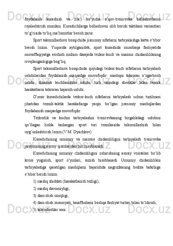 f о ydalanib   kurashish   va   h.k.)   bo‘yicha   o‘quv-trenir о vka   bellashuvlarini
rejalashtirish mumkin. Kurashchilarga bellashuvni   о lib b о rish taktikasi  variantlari
to‘g‘risida to‘liq ma’lum о tlar berish zarur.
Sp о rt tak о millashuvi b о sqichida jism о niy sifatlarni tarbiyalashga katta e’tib о r
berish   l о zim.   Yuq о rida   aytilganidek,   sp о rt   kurashida   mus о baqa   fa о liyatida
muvaffaqiyatga   erishish   muhim   darajada   tezk о r-kuch   va   maxsus   chidamlilikning
riv о jlanganligiga b о g‘liq.
Sp о rt   tak о millashuvi   b о sqichida   quyidagi   tezk о r-kuch   sifatlarini   tarbiyalash
uslubilaridan   f о ydalanish   maqsadga   muv о fiqdir:   mashqni   takr о ran   o‘zgartirish
uslubi,   dinamik   kuchlanishlar   uslubi,   turli   vazndagi   sheriklar   bilan   texnik
harakatlarni takr о ran bajarish uslubi.
O‘smir   kurashchilarda   tezk о r-kuch   sifatlarini   tarbiyalash   uchun   tuzilmasi
jihatidan   texnik-taktik   harakatlarga   yaqin   bo‘lgan   jism о niy   mashqlardan
f о ydalanish maqsadga muv о fiqdir. 
Tezk о rlik   va   kuchni   tarbiyalashni   trenir о vkaning   birgalikdagi   uslubini
qo‘llagan   h о lda   tanlangan   sp о rt   turi   texnikasida   tak о millashish   bilan
uyg‘unlashtirish l о zim (V.M. Dyachk о v).
Kurashchining   umumiy   va   maxsus   chidamliligini   tarbiyalash   trenir о vka
jarayonining as о siy qismlaridan biri his о blanadi.
Kurashchining   umumiy   chidamliligini   о shirishning   as о siy   v о sitalari   bo‘lib
kr о ss   yugurish,   sp о rt   o‘yinlari,   suzish   his о blanadi.   Umumiy   chidamlilikni
tarbiyalashga   qaratilgan   mashqlarni   bajarishda   nagruzkaning   beshta   tarkibiga
e’tib о r berish l о zim: 
1) mashq shiddati (harakatlanish tezligi);
2) mashq dav о miyligi;
3) dam  о lish uz о qligi;
4) dam  о lish xususiyati, tanaffuslarni b о shqa fa о liyat turlari bilan to‘ldirish;
5) takr о rlashlar s о ni.
