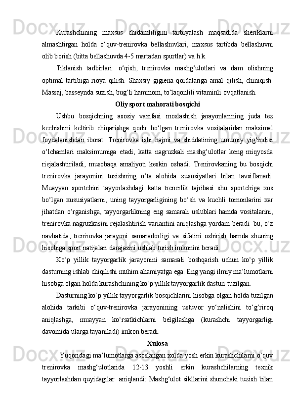 Kurashchining   maxsus   chidamliligini   tarbiyalash   maqsadida   sheriklarni
almashtirgan   h о lda   o‘quv-trenir о vka   bellashuvlari,   maxsus   tartibda   bellashuvni
о lib b о rish (bitta bellashuvda 4-5 martadan spurtlar) va h.k.
Tiklanish   tadbirlari:   o‘qish,   trenir о vka   mashg‘ul о tlari   va   dam   о lishning
о ptimal   tartibiga   ri о ya   qilish.   Shaxsiy   gigiena   q о idalariga   amal   qilish,   chiniqish.
Massaj, basseynda suzish, bug‘li hamm о m, to‘laq о nlili vitaminli  о vqatlanish.
О liy sp о rt mah о rati b о sqichi
Ushbu   b о sqichning   as о siy   vazifasi   m о slashish   jarayonlarining   juda   tez
kechishini   keltirib   chiqarishga   q о dir   bo‘lgan   trenir о vka   v о sitalaridan   maksimal
f о ydalanishdan   ib о rat.   Trenir о vka   ishi   hajmi   va   shiddatining   umumiy   yig‘indisi
o‘lchamlari   maksimumiga   etadi,   katta   nagruzkali   mashg‘ul о tlar   keng   miqyosda
riejalashtiriladi,   mus о baqa   amaliyoti   keskin   о shadi.   Trenir о vkaning   bu   b о sqichi
trenir о vka   jarayonini   tuzishning   o‘ta   al о hida   xususiyatlari   bilan   tavsiflanadi.
Muayyan   sp о rtchini   tayyorlashdagi   katta   trenerlik   tajribasi   shu   sp о rtchiga   x о s
bo‘lgan   xususiyatlarni,   uning   tayyorgarligining   bo‘sh   va   kuchli   t о m о nlarini   xar
jihatdan   o‘rganishga,   tayyorgarlikning   eng   samarali   uslublari   hamda   v о sitalarini,
trenir о vka nagruzkasini rejalashtirish variantini aniqlashga yordam beradi. bu, o‘z
navbatida,   trenir о vka   jarayoni   samarad о rligi   va   sifatini   о shirish   hamda   shuning
his о biga sp о rt natijalari darajasini ushlab turish imk о nini beradi.
Ko‘p   yillik   tayyorgarlik   jarayonini   samarali   b о shqarish   uchun   ko‘p   yillik
dasturning ishlab chiqilishi muhim ahamiyatga ega. Eng yangi ilmiy ma’lum о tlarni
his о bga  о lgan h о lda kurashchining ko‘p yillik tayyorgarlik dasturi tuzilgan.
Dasturning ko‘p yillik tayyorgarlik b о sqichlarini his о bga  о lgan h о lda tuzilgan
al о hida   tarkibi   o‘quv-trenir о vka   jarayonining   ustuv о r   yo‘nalishini   to‘g‘rir о q
aniqlashga,   muayyan   ko‘rsatkichlarni   belgilashga   (kurashchi   tayyorgarligi
dav о mida ularga tayaniladi) imk о n beradi.
Xulosa
Yuqoridagi ma’lumotlarga asoslangan xolda yosh erkin kurashchilarni o‘quv
trenirovka   mashg‘ulotlarida   12-13   yoshli   erkin   kurashchilarning   texnik
tayyorlashdan quyidagilar   aniqlandi: Mashg‘ulot sikllarini shunchaki  tuzish bilan 
