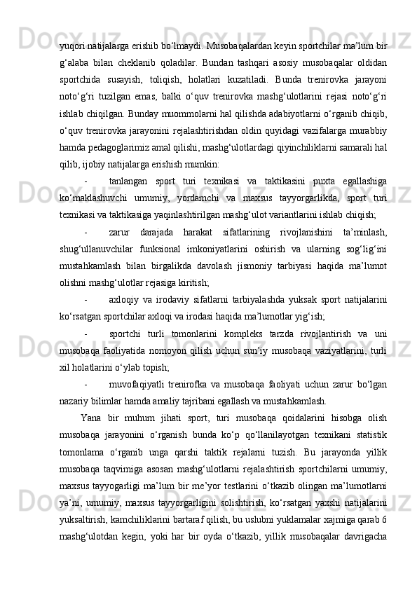 yuqori natijalarga erishib bo‘lmaydi. Musobaqalardan keyin sportchilar ma’lum bir
g‘alaba   bilan   cheklanib   qoladilar.   Bundan   tashqari   asosiy   musobaqalar   oldidan
sportchida   susayish,   toliqish,   holatlari   kuzatiladi.   Bunda   trenirovka   jarayoni
noto‘g‘ri   tuzilgan   emas,   balki   o‘quv   trenirovka   mashg‘ulotlarini   rejasi   noto‘g‘ri
ishlab chiqilgan. Bunday muommolarni hal qilishda adabiyotlarni o‘rganib chiqib,
o‘quv  trenirovka  jarayonini   rejalashtirishdan  oldin quyidagi   vazifalarga  murabbiy
hamda pedagoglarimiz amal qilishi, mashg‘ulotlardagi qiyinchiliklarni samarali hal
qilib, ijobiy natijalarga erishish mumkin: 
- tanlangan   sport   turi   texnikasi   va   taktikasini   puxta   egallashiga
ko‘maklashuvchi   umumiy,   yordamchi   va   maxsus   tayyorgarlikda,   sport   turi
texnikasi va taktikasiga yaqinlashtirilgan mashg‘ulot variantlarini ishlab chiqish;  
- zarur   darajada   harakat   sifatlarining   rivojlanishini   ta’minlash,
shug‘ullanuvchilar   funksional   imkoniyatlarini   oshirish   va   ularning   sog‘lig‘ini
mustahkamlash   bilan   birgalikda   davolash   jismoniy   tarbiyasi   haqida   ma’lumot
olishni mashg‘ulotlar rejasiga kiritish; 
- axloqiy   va   irodaviy   sifatlarni   tarbiyalashda   yuksak   sport   natijalarini
ko‘rsatgan sportchilar axloqi va irodasi haqida ma’lumotlar yig‘ish; 
- sportchi   turli   tomonlarini   kompleks   tarzda   rivojlantirish   va   uni
musobaqa   faoliyatida   nomoyon   qilish   uchun   sun’iy   musobaqa   vaziyatlarini,   turli
xil holatlarini o‘ylab topish; 
- muvofaqiyatli   trenirofka   va   musobaqa   faoliyati   uchun   zarur   bo‘lgan
nazariy bilimlar hamda amaliy tajribani egallash va mustahkamlash.  
Yana   bir   muhum   jihati   sport,   turi   musobaqa   qoidalarini   hisobga   olish
musobaqa   jarayonini   o‘rganish   bunda   ko‘p   qo‘llanilayotgan   texnikani   statistik
tomonlama   o‘rganib   unga   qarshi   taktik   rejalarni   tuzish.   Bu   jarayonda   yillik
musobaqa   taqvimiga   asosan   mashg‘ulotlarni   rejalashtirish   sportchilarni   umumiy,
maxsus   tayyogarligi   ma’lum   bir   me’yor   testlarini   o‘tkazib   olingan   ma’lumotlarni
ya’ni,   umumiy,   maxsus   tayyorgarligini   solishtirish,   ko‘rsatgan   yaxshi   natijalarini
yuksaltirish, kamchiliklarini bartaraf qilish, bu uslubni yuklamalar xajmiga qarab 6
mashg‘ulotdan   kegin,   yoki   har   bir   oyda   o‘tkazib,   yillik   musobaqalar   davrigacha 
