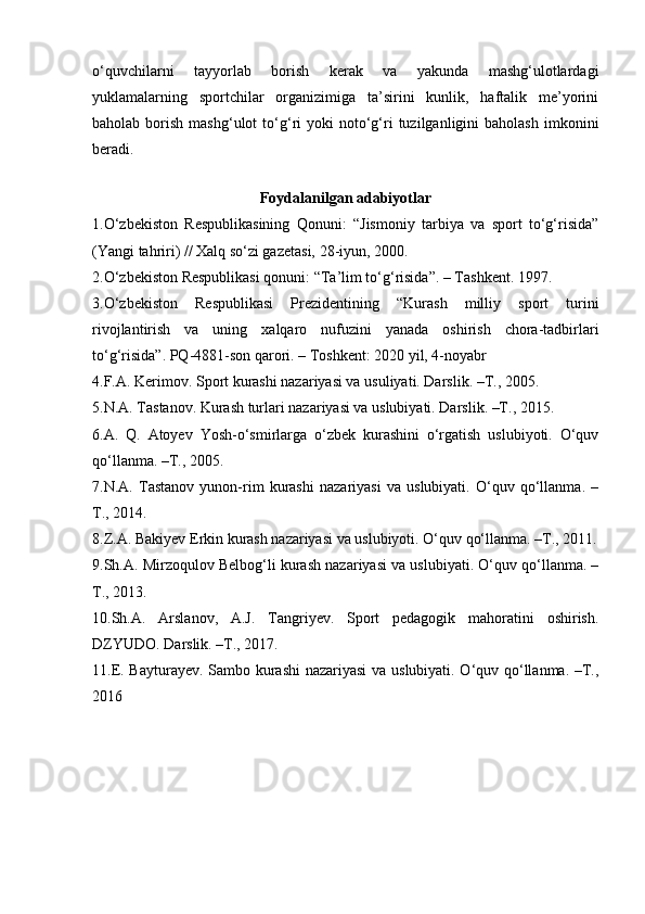 o‘quvchilarni   tayyorlab   borish   kerak   va   yakunda   mashg‘ulotlardagi
yuklamalarning   sportchilar   organizimiga   ta’sirini   kunlik,   haftalik   me’yorini
baholab  borish  mashg‘ulot  to‘g‘ri   yoki   noto‘g‘ri  tuzilganligini   baholash   imkonini
beradi. 
Foydalanilgan adabiyotlar
1.O‘zbekiston   Respublikasining   Qonuni:   “Jismoniy   tarbiya   va   sport   to‘g‘risida”
(Yangi tahriri) // Xalq so‘zi gazetasi, 28-iyun, 2000. 
2.O‘zbekiston Respublikasi qonuni: “Ta’lim to‘g‘risida”. – Tashkent. 1997. 
3.O‘zbekiston   Respublikasi   Prezidentining   “Kurash   milliy   sport   turini
rivojlantirish   va   uning   xalqaro   nufuzini   yanada   oshirish   chora-tadbirlari
to‘g‘risida”. PQ-4881-son qarori. – Toshkent: 2020 yil, 4-noyabr
4.F.A. Kerimov. Sport kurashi nazariyasi va usuliyati. Darslik. – Т ., 2005. 
5.N.A. Tastanov. Kurash turlari nazariyasi va uslubiyati. Darslik. –T., 2015. 
6.A.   Q.   Atoyev   Yosh-o‘smirlarga   o‘zbek   kurashini   o‘rgatish   uslubiyoti.   O‘quv
qo‘llanma. –T., 2005. 
7.N.A.   Tastanov   yunon-rim   kurashi   nazariyasi   va   uslubiyati.   O‘quv   qo‘llanma.   –
T., 2014. 
8.Z.A. Bakiyev Erkin kurash nazariyasi va uslubiyoti. O‘quv qo‘llanma. –T., 2011.
9.Sh.A. Mirzoqulov Belbog‘li kurash nazariyasi va uslubiyati. O‘quv qo‘llanma. –
T., 2013. 
10.Sh.A.   Arslanov,   A.J.   Tangriyev.   Sport   pedagogik   mahoratini   oshirish.
DZYUDO. Darslik. –T., 2017. 
11.E. Bayturayev. Sambo kurashi nazariyasi va uslubiyati. O‘quv qo‘llanma. –T.,
2016 