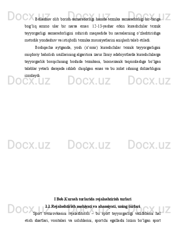 Bellashuv olib borish samaradorligi  hamda texnika samaradorligi bir-biriga
bog‘liq   ammo   ular   bir   narsa   emas.   12-13-yashar   erkin   kurashchilar   texnik
tayyorgarligi   samaradorligini   oshirish   maqsadida   bu   narsalarning   o‘zlashtirishga
metodik yondashuv va istiqbolli texnika xususiyatlarini aniqlash talab etiladi.
Boshqacha   aytganda,   yosh   (o‘smir)   kurashchilar   texnik   tayyorgarligini
miqdoriy   baholish usullarining algaritimi zarur.Ilmiy adabiyotlarda kurashchilarga
tayyorgarlik   bosqichining   boshida   texnikani,   biomexanik   taqsimlashga   bo‘lgan
talablar   yetarli   darajada   ishlab   chiqilgan   emas   va   bu   xolat   ishning   dolzarbligini
izoxlaydi.
I Bob. Kuras h  turlarida rejalas h tiris h  turlari
1.1. Rejalashtirish mоhiyati va ahamiyati, uning turlari
Spоrt   trenirоvkasini   rejalashtirish   –   bu   spоrt   tayyorgarligi   vazifalarini   hal
etish   shartlari,   vоsitalari   va   uslublarini,   spоrtchi   egallashi   lоzim   bo‘lgan   spоrt 