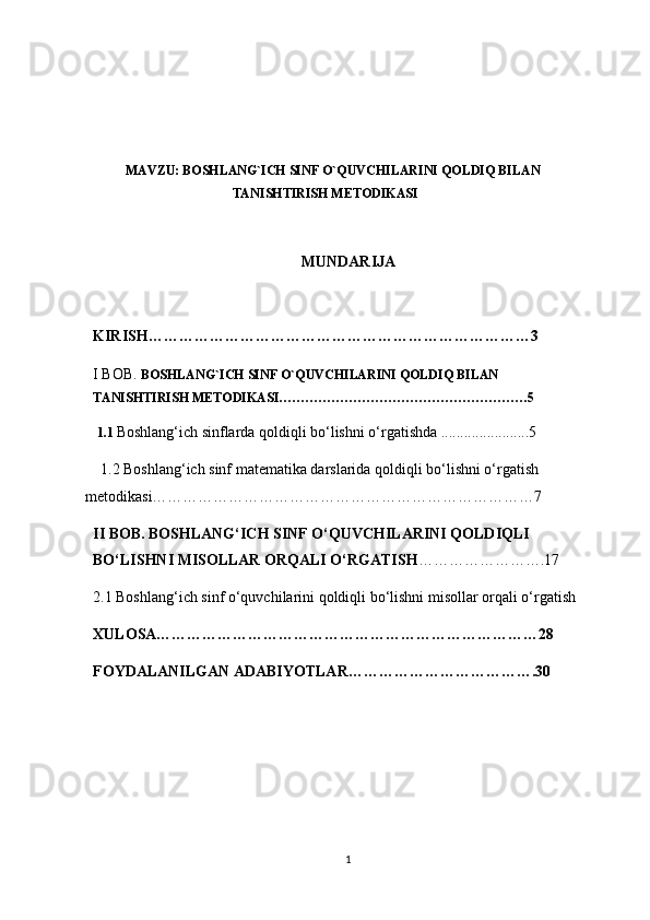 MAVZU: BOSHLANG`ICH SINF O`QUVCHILARINI QOLDIQ BILAN
TANISHTIRISH METODIKASI
MUNDARIJA
KIRISH…………………………………………………………………3
I BOB.  BOSHLANG`ICH SINF O`QUVCHILARINI QOLDIQ BILAN    
TANISHTIRISH METODIKASI…………………………………………………5
1.1 Boshlang‘ich sinflarda qoldiqli bo‘lishni o‘rgatishda .......................5
    1.2 Boshlang‘ich sinf matematika darslarida qoldiqli bo‘lishni o‘rgatish   
metodikasi…………………………………………………………………7
II BOB. BOSHLANG‘ICH SINF O‘QUVCHILARINI QOLDIQLI 
BO‘LISHNI MISOLLAR ORQALI O‘RGATISH …………………….17
2.1 Boshlang‘ich sinf o‘quvchilarini qoldiqli bo‘lishni misollar orqali o‘rgatish
XULOSA…………………………………………………………………28
FOYDALANILGAN ADABIYOTLAR……………………………….30
1 