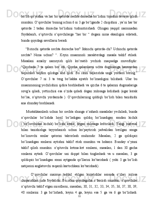 bo‘lib qo‘yishni va har bir qatorda nechta doiracha bo‘lishni topishni tavsiya qilish
mumkin. O‘quvchilar buning uchun 6 ni 3 ga bo‘lganda 2 chiqishini , ya’ni har bir
qatorda   2   tadan   doiracha   bo‘lishini   tushuntirishadi.   Olingan   yaqqol   namunadan
foydalanib,   o‘qituvchi   o‘quvchilarga   “har   bir   “   degani   nima   ekanligini   eslatadi,
bunda quyidagi savollarni beradi:
       “Birinchi qatorda nechta doiracha bor? Ikkinchi qatorda-chi? Uchinchi qatorda
nechta?   Nima   uchun?   “.   Keyin   muammoli   xarakterdagi   masala   taklif   etiladi.
Masalani   amaliy   namoyish   qilib   ko‘rsatib   yechish   maqsadga   muvofiqdir.
“Qizchada   7   ta   qalam   bor   edi.   Qizcha   qalamlarni   uchta   dugonasiga   baravardan
taqsimlab   taqdim   qilishga   ahd   qildi.   Bu   ishni   bajarishda   unga   yordam   bering.”
O‘quvchilar   7   ni   3   ta   teng   bo‘lakka   ajratib   bo‘lmasligini   bilishadi.   Ular   bu
muammoning yechilishini qidira boshlashadi va qizcha 6 ta qalamni dugonalariga
sovg‘a   qiladi,   yettinchisi   esa   o‘zida   qoladi   degan   xulosaga   kelishadi   (agar   kerak
bo‘lsa,   o‘qituvchi   yordamida   ).   O‘quvchilarning   qoldiqli   bo‘lish   bilan   tanishishi
ana shunday boshlanadi.
        Mustahkamlash   uchun   bir   nechta   shunga   o‘xshash   masalalar   yechiladi,   bunda
o‘quvchilar   bo‘lishda   hosil   bo‘ladigan   qoldiq   bo‘linadigan   sondan   kichik
(   bo‘luvchidan   kichik)   bo‘lishi   kerak,   degan   xulosaga   keltiriladi.   Yangi   material
bilan   tanishishga   tayyorlanish   uchun   ko‘paytirish   jadvalidan   berilgan   songa
bo‘linuvchi   sonlar   qatorini   takrorlash   muhimdir.   Masalan,   2   ga   qoldiqsiz
bo‘linadigan   sonlarni   aytishni   taklif   etish   mumkin   va   hokazo.   Bunday   o‘yinni
taklif   qilish   mumkin:   o‘qituvchi   ketma-ket   sonlarni,   masalan,   1   dan   30   gacha
sonlarni   aytadi.   O‘quvchilar   uni   diqqat   bilan   tinglashadi   va   u   masalan,   3   ga
qoldiqsiz   bo‘linadigan   sonni   aytganda   qo‘llarini   ko‘tarishadi   (   yoki   3   ga   bo‘lish
natijasini anglatuvchi raqamli kartochkani ko‘tarishadi).
        O‘quvchilar   maxsus   tashkil   etilgan   kuzatishlar   asosida   o‘zlari   xulosa
chiqarishlari juda foydalidir. Bu ishni quyidagicha o‘tkazish mumkin: o‘quvchilar
o‘qituvchi taklif etgan misollarni, masalan, 30, 31, 32, 33, 34, 35, 36, 37, 38, 39,
40   sonlarini   3   ga   bo‘lishadi,   keyin   4   ga,   keyin   esa   5   ga   va   6   ga   bo‘lishadi.
11 