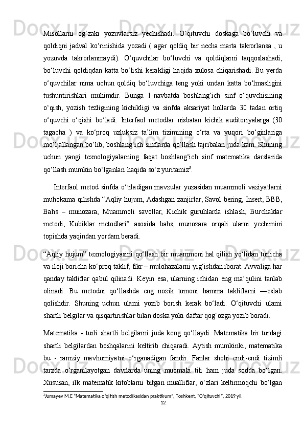Misollarni   og‘zaki   yozuvlarsiz   yechishadi.   O‘qituvchi   doskaga   bo‘luvchi   va
qoldiqni   jadval   ko‘rinishida   yozadi   (   agar   qoldiq   bir   necha   marta   takrorlansa   ,   u
yozuvda   takrorlanmaydi).   O‘quvchilar   bo‘luvchi   va   qoldiqlarni   taqqoslashadi,
bo‘luvchi  qoldiqdan  katta   bo‘lishi  kerakligi  haqida  xulosa   chiqarishadi.  Bu   yerda
o‘quvchilar   nima   uchun   qoldiq   bo‘luvchiga   teng   yoki   undan   katta   bo‘lmasligini
tushuntirishlari   muhimdir.   Bunga   1-navbatda   boshlang‘ich   sinf   o‘quvchisining
o‘qish,   yozish   tezligining   kichikligi   va   sinfda   aksariyat   hollarda   30   tadan   ortiq
o‘quvchi   o‘qishi   bo‘ladi.   Interfaol   metodlar   nisbatan   kichik   auditoriyalarga   (30
tagacha   )   va   ko‘proq   uzluksiz   ta’lim   tizimining   o‘rta   va   yuqori   bo‘ginlariga
mo‘ljallangan bo‘lib, boshlang‘ich sinflarda qo‘llash tajribalari juda kam. Shuning
uchun   yangi   texnologiyalarning   faqat   boshlang‘ich   sinf   matematika   darslarida
qo‘llash mumkin bo‘lganlari haqida so‘z yuritamiz 3
.
        Interfaol  metod  sinfda o‘tiladigan mavzular   yuzasidan  muammoli   vaziyatlarni
muhokama qilishda “Aqliy hujum, Adashgan zanjirlar, Savol bering, Insert, BBB,
Bahs   –   munozara,   Muammoli   savollar,   Kichik   guruhlarda   ishlash,   Burchaklar
metodi,   Kubiklar   metodlari”   asosida   bahs,   munozara   orqali   ularni   yechimini
topishda yaqindan yordam beradi.
“Aqliy hujum” texnologiyasini qo‘llash bir muammoni hal qilish yo‘lidan turlicha
va iloji boricha ko‘proq taklif, fikr – mulohazalarni yig‘ishdan iborat. Avvaliga har
qanday   takliflar   qabul   qilinadi.   Keyin   esa,   ularning   ichidan   eng   ma’qulini   tanlab
olinadi.   Bu   metodni   qo‘llashda   eng   nozik   tomoni   hamma   takliflarni   ―eslab
qolishdir.   Shuning   uchun   ularni   yozib   borish   kerak   bo‘ladi.   O‘qituvchi   ularni
shartli belgilar va qisqartirishlar bilan doska yoki daftar qog‘ozga yozib boradi.
Matematika   -   turli   shartli   belgilarni   juda   keng   qo‘llaydi.   Matematika   bir   turdagi
shartli   belgilardan   boshqalarini   keltirib   chiqaradi.   Aytish   mumkinki,   matematika
bu   -   ramziy   mavhumiyatni   o‘rganadigan   fandir.   Fanlar   shohi   endi-endi   tizimli
tarzda   o‘rganilayotgan   davrlarda   uning   muomala   tili   ham   juda   sodda   bo‘lgan.
Xususan,   ilk   matematik   kitoblarni   bitgan   mualliflar,   o‘zlari   keltirmoqchi   bo‘lgan
3
Jumayev M.E “Matematika o‘qitish metodikasidan praktikum”, Toshkent, “O‘qituvchi”, 2019 yil.
12 