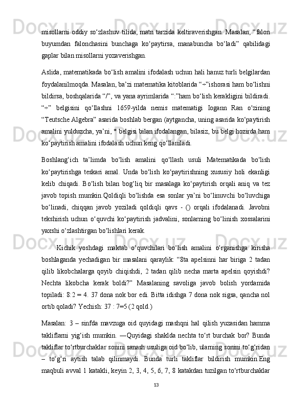 misollarni   oddiy   so‘zlashuv   tilida,   matn   tarzida   keltiraverishgan.   Masalan,   “falon
buyumdan   falonchasini   bunchaga   ko‘paytirsa,   manabuncha   bo‘ladi”   qabilidagi
gaplar bilan misollarni yozaverishgan.
Aslida, matematikada bo‘lish amalini ifodalash uchun hali hanuz turli belgilardan
foydalanilmoqda. Masalan, ba’zi matematika kitoblarida “÷”ishorasi ham bo‘lishni
bildirsa, boshqalarida “/”, va yana ayrimlarida “:”ham bo‘lish kerakligini bildiradi.
“÷”   belgisini   qo‘llashni   1659-yilda   nemis   matematigi   Iogann   Ran   o‘zining
“Teutsche Algebra” asarida boshlab bergan (aytgancha, uning asarida ko‘paytirish
amalini yulduzcha, ya’ni, * belgisi bilan ifodalangan, bilasiz, bu belgi hozirda ham
ko‘paytirish amalini ifodalash uchun keng qo‘llaniladi.
Boshlang‘ich   ta’limda   bo‘lish   amalini   qo‘llash   usuli   Matematikada   bo‘lish
ko‘paytirishga   teskari   amal.   Unda   bo‘lish   ko‘paytirishning   xususiy   holi   ekanligi
kelib   chiqadi.   Bo‘lish   bilan   bog‘liq   bir   masalaga   ko‘paytirish   orqali   aniq   va   tez
javob   topish   mumkin.Qoldiqli   bo‘lishda   esa   sonlar   ya’ni   bo‘linuvchi   bo‘luvchiga
bo‘linadi,   chiqqan   javob   yoziladi   qoldiqli   qavs   -   ()   orqali   ifodalanadi.   Javobni
tekshirish   uchun   o‘quvchi   ko‘paytirish   jadvalini,   sonlarning   bo‘linish   xossalarini
yaxshi o‘zlashtirgan bo‘lishlari kerak.
        Kichik   yoshdagi   maktab   o‘quvchilari   bo‘lish   amalini   o‘rganishga   kirisha
boshlaganda   yechadigan   bir   masalani   qaraylik:   “8ta   apelsinni   har   biriga   2   tadan
qilib   likobchalarga   qoyib   chiqishdi,   2   tadan   qilib   necha   marta   apelsin   qoyishdi?
Nechta   likobcha   kerak   boldi?”   Masalaning   savoliga   javob   bolish   yordamida
topiladi: 8:2 = 4. 37 dona nok bor edi. Bitta idishga 7 dona nok sigsa, qancha nol
ortib qoladi? Yechish: 37 : 7=5 (2 qold.)
Masalan:   3   –   sinfda   mavzuga   oid   quyidagi   mashqni   hal   qilish   yuzasidan   hamma
takliflarni   yig‘ish   mumkin.   ―Quyidagi   shaklda   nechta   to‘rt   burchak   bor?   Bunda
takliflar to‘rtburchaklar sonini sanash usuliga oid bo‘lib, ularning sonini to‘g‘ridan
–   to‘g‘ri   aytish   talab   qilinmaydi.   Bunda   turli   takliflar   bildirish   mumkin.Eng
maqbuli avval 1 katakli, keyin 2, 3, 4, 5, 6, 7, 8 katakdan tuzilgan to‘rtburchaklar
13 