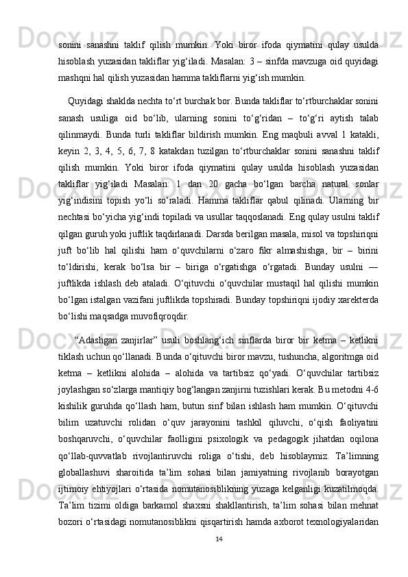 sonini   sanashni   taklif   qilish   mumkin.   Yoki   biror   ifoda   qiymatini   qulay   usulda
hisoblash yuzasidan takliflar yig‘iladi. Masalan:  3 – sinfda mavzuga oid quyidagi
mashqni hal qilish yuzasidan hamma takliflarni yig‘ish mumkin.
    Quyidagi shaklda nechta to‘rt burchak bor. Bunda takliflar to‘rtburchaklar sonini
sanash   usuliga   oid   bo‘lib,   ularning   sonini   to‘g‘ridan   –   to‘g‘ri   aytish   talab
qilinmaydi.   Bunda   turli   takliflar   bildirish   mumkin.   Eng   maqbuli   avval   1   katakli,
keyin   2,   3,   4,   5,   6,   7,   8   katakdan   tuzilgan   to‘rtburchaklar   sonini   sanashni   taklif
qilish   mumkin.   Yoki   biror   ifoda   qiymatini   qulay   usulda   hisoblash   yuzasidan
takliflar   yig‘iladi   Masalan:   1   dan   20   gacha   bo‘lgan   barcha   natural   sonlar
yig‘indisini   topish   yo‘li   so‘raladi.   Hamma   takliflar   qabul   qilinadi.   Ularning   bir
nechtasi bo‘yicha yig‘indi topiladi va usullar taqqoslanadi. Eng qulay usulni taklif
qilgan guruh yoki juftlik taqdirlanadi. Darsda berilgan masala, misol va topshiriqni
juft   bo‘lib   hal   qilishi   ham   o‘quvchilarni   o‘zaro   fikr   almashishga,   bir   –   birini
to‘ldirishi,   kerak   bo‘lsa   bir   –   biriga   o‘rgatishga   o‘rgatadi.   Bunday   usulni   ―
juftlikda   ishlash   deb   ataladi.   O‘qituvchi   o‘quvchilar   mustaqil   hal   qilishi   mumkin
bo‘lgan istalgan vazifani juftlikda topshiradi. Bunday topshiriqni ijodiy xarekterda
bo‘lishi maqsadga muvofiqroqdir.
        “Adashgan   zanjirlar”   usuli   boshlang‘ich   sinflarda   biror   bir   ketma   –   ketlikni
tiklash uchun qo‘llanadi. Bunda o‘qituvchi biror mavzu, tushuncha, algoritmga oid
ketma   –   ketlikni   alohida   –   alohida   va   tartibsiz   qo‘yadi.   O‘quvchilar   tartibsiz
joylashgan so‘zlarga mantiqiy bog‘langan zanjirni tuzishlari kerak. Bu metodni 4-6
kishilik   guruhda   qo‘llash   ham,   butun   sinf   bilan   ishlash   ham   mumkin.   O‘qituvchi
bilim   uzatuvchi   rolidan   o‘quv   jarayonini   tashkil   qiluvchi,   o‘qish   faoliyatini
boshqaruvchi,   o‘quvchilar   faolligini   psixologik   va   pedagogik   jihatdan   oqilona
qo‘llab-quvvatlab   rivojlantiruvchi   roliga   o‘tishi,   deb   hisoblaymiz.   Ta’limning
globallashuvi   sharoitida   ta’lim   sohasi   bilan   jamiyatning   rivojlanib   borayotgan
ijtimoiy ehtiyojlari  o‘rtasida  nomutanosiblikning  yuzaga kelganligi  kuzatilmoqda.
Ta’lim   tizimi   oldiga   barkamol   shaxsni   shakllantirish,   ta’lim   sohasi   bilan   mehnat
bozori o‘rtasidagi nomutanosiblikni qisqartirish hamda axborot texnologiyalaridan
14 