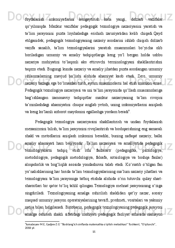 foydalanish   imkoniyatlarini   kengaytirish   kabi   yangi,   dolzarb   vazifalar
qo‘yilmoqda.   Mazkur   vazifalar   pedagogik   texnologiya   nazariyasini   yaratish   va
ta’lim   jarayonini   puxta   loyihalashga   erishish   zaruriyatidan   kelib   chiqadi.Qayd
etilganidek,   pedagogik   texnologiyaning   nazariy   asoslarini   ishlab   chiqish   dolzarb
vazifa   sanalib,   ta’lim   texnologiyalarini   yaratish   muammolari   bo‘yicha   olib
boriladigan   umumiy   va   amaliy   tadqiqotlarga   keng   yo‘l   bergan   holda   ushbu
nazariya   mohiyatini   to‘laqonli   aks   ettiruvchi   terminologiyani   shakllantirishni
taqozo etadi. Bugungi kunda nazariy va amaliy jihatdan puxta asoslangan umumiy
ishlanmalarning   mavjud   bo‘lishi   alohida   ahamiyat   kasb   etadi.   Zero,   umumiy
nazariy bazaga ega bo‘lmasdan turib, ayrim muammolarni hal etish mumkin emas.
Pedagogik texnologiya nazariyasi va uni ta’lim jarayonida qo‘llash muammolariga
bag‘ishlangan   zamonaviy   tadqiqotlar   mazkur   nazariyaning   ta’lim   rivojini
ta’minlashdagi   ahamiyatini   chuqur   anglab   yetish,   uning   imkoniyatlarini   aniqlash
va keng ko‘lamli axborot maydonini egallashga yordam beradi 4
.
        Pedagogik   texnologiya   nazariyasini   shakllantirish   va   undan   foydalanish
mexanizmini bilish, ta’lim jarayonini rivojlantirish va boshqarishning eng samarali
shakl   va   metodlarini   aniqlash   imkonini   beradiki,   buning   nafaqat   nazariy,   balki
amaliy   ahamiyati   ham   beqiyosdir.   Ta’lim   nazariyasi   va   amaliyotida   pedagogik
texnologiyalarni   tadqiq   etish   ishi   fanlararo   (pedagogika,   psixologiya,
metodologiya,   pedagogik   metodologiya,   falsafa,   sotsiologiya   va   boshqa   fanlar)
aloqadorlik   va   bog‘liqlik   asosida   yondashuvni   talab   etadi.   Ko‘rsatib   o‘tilgan   fan
yo‘nalishlarining har birida ta’lim texnologiyalarining ma’lum nazariy jihatlari va
texnologiyani   ta’lim   jarayoniga   tatbiq   etishda   alohida   o‘rin   tutuvchi   qulay   shart-
sharoitlari   bir   qator   to‘liq   tahlil   qilingan.Texnologiya  mehnat   jarayonining  o‘ziga
singdiriladi.   Texnologiyaning   amalga   oshirilish   shaklidan   qat’iy   nazar,   asosiy
maqsad umumiy jarayon operatsiyalarining tavsifi, predmeti, vositalari va yakuniy
natija bilan belgilanadi. Binobarin, pedagogik texnologiyaning pedagogik jarayoni
amalga   oshirish   shakli   sifatidagi   mohiyati   pedagogik   faoliyat   sohasida   namayon
4
Jumaboyev M.E, Gadjiev Z.G‘ “Boshlang‘ich sinflarda matematika o‘qitish metodikasi” Toshkent, “O‘qituvchi”, 
2018 yil. 
15 