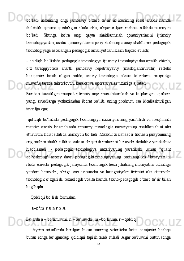 bo‘ladi   insonning   ongi   jamoaviy   o‘zaro   ta’sir   in‘ikosining   ideal   shakli   hamda
dialektik   qarama-qarshiligini   ifoda   etib,   o‘zgartirilgan   mehnat   sifatida   namoyon
bo‘ladi.   Shunga   ko‘ra   ongi   qayta   shakllantirish   qonuniyatlarini   ijtimoiy
texnologayadan, ushbu qonuniyatlarini joriy etishning asosiy shakllarini pedagogik
texnologiyaga asoslangan pedagogik amaliyotdan izlash taqozo etiladi;
- qoldiqli bo‘lishda pedagogik texnologiya ijtimoiy texnologiyadan ajralib chiqib,
o‘z   taraqqiyotida   shartli   jamoaviy   repetitsiyaviy   (mashqlantiruvchi)   refleks
bosqichini   bosib   o‘tgan   holda,   asosiy   texnologik   o‘zaro   ta’sirlarni   maqsadga
muvofiq tarzda takrorlovchi harakat va operatsiyalar tizimiga ajratadi.
Bundan   kuzatilgan   maqsad   ijtimoiy   ongi   mustahkamlash   va   to‘plangan   tajribani
yangi   avlodlarga   yetkazishdan   iborat   bo‘lib,   uning   predmeti   esa   ideallashtirilgan
tavsifga ega;
-qoldiqli   bo‘lishda   pedagogik   texnologiya   nazariyasining   yaratilish   va   rivojlanish
mantiqi   asosiy   bosqichlarda   umumiy   texnologik   nazariyaning   shakllanishini   aks
ettiruvchi holat sifatida namoyon bo‘ladi. Mazkur xislat asosi fikrlash jarayonining
eng muhim shakli sifatida xulosa chiqarish imkonini beruvchi deduktiv yondashuv
hisoblanadi;   -   pedagogik   texnologiya   nazariyaning   yaratilishi   uchun   "g‘isht
qo‘yishning"   asosiy   davri   pedagogiktexnologiyaning   boshlang‘ich   "hujayrasi"ni
ifoda etuvchi  pedagogik jarayonda texnologik besh jihatning mohiyatini  ochishga
yordam   beruvchi,   o‘ziga   xos   tushuncha   va   kategoriyalar   tizimini   aks   ettiruvchi
texnologik o‘zgarish, texnologik vosita hamda texno-pedagogik o‘zaro ta’sir bilan
bog‘liqdir.
    Qoldiqli bo‘lish formulasi
     a=n*m+r  ??????  ≤  ??????  ≤  ?????? .
Bu erda a – bo‘linuvchi, n – bo‘luvchi, m –bo‘linma, r – qoldiq.
      Ayrim   misollarda   berilgan   butun   sonning   yetarlicha   katta   darajasini   boshqa
butun songa bo‘lgandagi qoldiqni topish talab etiladi. Agar bo‘luvchi butun songa
16 