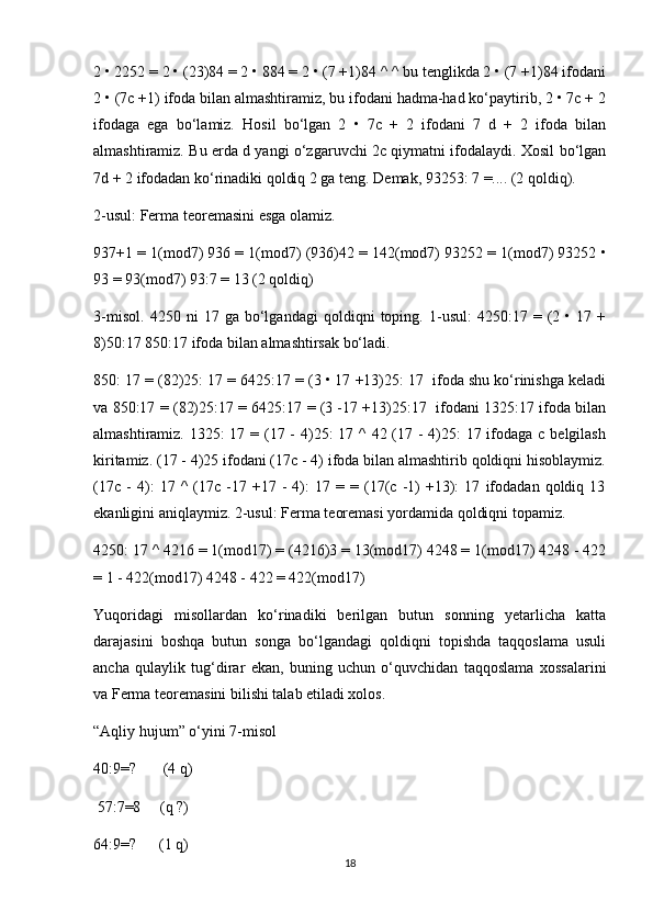 2 • 2252 = 2 • (23)84 = 2 • 884 = 2 • (7 +1)84 ^ ^ bu tenglikda 2 • (7 +1)84 ifodani
2 • (7c +1) ifoda bilan almashtiramiz, bu ifodani hadma-had ko‘paytirib, 2 • 7c + 2
ifodaga   ega   bo‘lamiz.   Hosil   bo‘lgan   2   •   7c   +   2   ifodani   7   d   +   2   ifoda   bilan
almashtiramiz. Bu erda d yangi o‘zgaruvchi 2c qiymatni ifodalaydi. Xosil bo‘lgan
7d + 2 ifodadan ko‘rinadiki qoldiq 2 ga teng. Demak, 93253: 7 =.... (2 qoldiq).
2-usul: Ferma teoremasini esga olamiz.
937+1 = 1(mod7) 936 = 1(mod7) (936)42 = 142(mod7) 93252 = 1(mod7) 93252 •
93 = 93(mod7) 93:7 = 13 (2 qoldiq)
3-misol.   4250   ni   17   ga   bo‘lgandagi   qoldiqni   toping.   1-usul:   4250:17   =   (2   •   17   +
8)50:17 850:17 ifoda bilan almashtirsak bo‘ladi.
850: 17 = (82)25: 17 = 6425:17 = (3 • 17 +13)25: 17  ifoda shu ko‘rinishga keladi
va 850:17 = (82)25:17 = 6425:17 = (3 -17 +13)25:17   ifodani 1325:17 ifoda bilan
almashtiramiz. 1325:  17 = (17 - 4)25: 17 ^ 42 (17 - 4)25: 17 ifodaga с belgilash
kiritamiz. (17 - 4)25 ifodani (17c - 4) ifoda bilan almashtirib qoldiqni hisoblaymiz.
(17c   -   4):   17   ^   (17c   -17   +17   -   4):   17   =   =  (17(c   -1)   +13):   17   ifodadan   qoldiq   13
ekanligini aniqlaymiz. 2-usul: Ferma teoremasi yordamida qoldiqni topamiz.
4250: 17 ^ 4216 = 1(mod17) = (4216)3 = 13(mod17) 4248 = 1(mod17) 4248 - 422
= 1 - 422(mod17) 4248 - 422 = 422(mod17)
Yuqoridagi   misollardan   ko‘rinadiki   berilgan   butun   sonning   yetarlicha   katta
darajasini   boshqa   butun   songa   bo‘lgandagi   qoldiqni   topishda   taqqoslama   usuli
ancha   qulaylik   tug‘dirar   ekan,   buning   uchun   o‘quvchidan   taqqoslama   xossalarini
va Ferma teoremasini bilishi talab etiladi xolos.
“Aqliy hujum” o‘yini 7-misol
40:9=?       (4 q)      
 57:7=8     (q ?)
64:9=?      (1 q)
18 