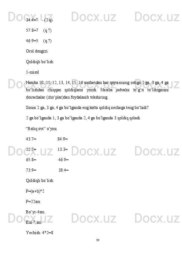 34:4=?      (2 q)
57:8=7     (q ?)
46:9=5     (q ?)
Orol dengizi
Qoldiqli bo‘lish
1-misol
Nasiba 10, 11, 12, 13, 14, 15, 16 sonlaridan har qaysisining ostiga 2 ga, 3 ga, 4 ga
bo‘lishdan   chiqqan   qoldiqlarni   yozdi.   Nasiba   jadvalni   to‘g‘ri   to‘ldirganini
doirachalar (cho‘plar)dan foydalanib tekshiring.
Sonni 2 ga, 3 ga, 4 ga bo‘lganda eng katta qoldiq nechaga teng bo‘ladi?
2 ga bo’lganda 1, 3 ga bo’lganda 2, 4 ga bo’lganda 3 qoldiq qoladi
“Baliq ovi” o‘yini
43:7=                    84:9=
22:7=                    13:3=
65:8=                     46:9=
73:9=                     38:4=
Qoldiqli bo`lish
P=(a+b)*2
P=22sm
Bo‘yi-4sm
Eni-?,sm
Yechish: 4*2=8
19 